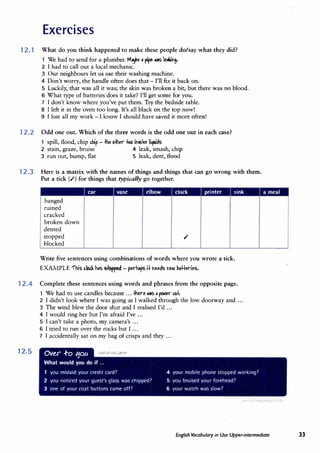 Exercises
12.1 What do you think happened to make these people do/say what they did?
1 We had to send for a plumber. M-Je , �pe N'S le,l,.in9-
2 I had to call out a local mechanic.
3 Our neighbours let us use their washing machine.
4 Don't worry, the handle often does that - I'll fix it back on.
5 Luckily, that was all it was; the skin was broken a bit, but there was no blood.
6 What type of batteries does it take? I'll get some for you.
7 I don't know where you've put them. Try the bedside table.
8 I left it in the oven too long. It's all black on the top now!
9 I lost all my work - I know I should have saved it more often!
12.2 Odd one out. Which of the three words is the odd one out in each case?
1 spill, flood, chip u.p
- .Jhe Mher � in�l1e liquids
2 stain, graze, bruise 4 leak, smash, chip
3 run out, bump, flat 5 leak, dent, flood
12.3 Here is a matrix with the names of things and things that can go wrong with them.
Put a tick (.I) for things that typically go together.
car vase clock printer sink
banged
ruined
cracked
broken down
dented
stopped .I
blocked
Write five sentences using combinations of words where you wrote a tick.
EXAMPLE 'fhis db<.k h,s � - perhops i+ needs ne� �tt+eries.
12.4 Complete these sentences using words and phrases from the opposite page.
1 We had to use candles because ... .Jhere N'S" �r c.u+.
2 I didn't look where I was going as I walked through the low doorway and ...
3 The wind blew the door shut and I realised I'd ...
12.5
4 I would ring her but I'm afraid I've ...
5 I can't take a photo, my camera's ...
6 I tried to run over the rocks but I ...
7 I accidentally sat on my bag of crisps and they ...
Ov�r .+o 110a
What would you do if ...
1 you mislaid your credit card?
2 you noticed your guest's glass was chipped?
3 one of your coat buttons came off?
4 your mobile phone stopped working?
5 you bruised your forehead?
6 your watch was slow?
English Vocabulary in Use Upper-intermediate 33
 