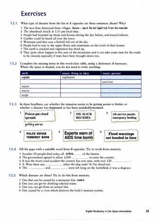 Exercises
13.1 What type of disaster from the list in A opposite are these sentences about? Why?
1 The lava flow destroyed three villages. 'Jolurio - I• is� hot UCfUid rb<.k from� mC>Ul'+.il'
2 The aftershock struck at 3.35 pm local time.
3 People had boarded up shops and houses during the day before, and stayed indoors.
4 Gunfire could be heard all over the town.
5 Witnesses said they saw a fireball fall out of the sky.
6 People had to stay in the upper floors and sometimes on the roofs of their homes.
7 The earth is cracked and vegetation has dried up.
8 They quite often happen in this area of the mountains and it can take some time for the roads
to be cleared, especially if trees have been brought down too.
13.2 Complete the missing items in this word-class table, using a dictionary if necessary.
Where the space is shaded, you do not need to write anything.
survivor
lilJUre
starve
erupt
13.3 In these headlines, say whether the situation seems to be getting worse or better, or
whether a disaster has happened or has been avoided/prevented.
Poison gas cloud
spreads
2
1 POLICE DEFUSE
TERRORIST BOMB
4
3 ' OIL SLICK
RECEDES
Experts warn of
AIDS time bomb
6
5 1 All survivejumbo
J emergency landing
Flood warnings
not heeded in time
13.4 Fill the gaps with a suitable word from B opposite. Try to work from memory.
1 Another 50 people died today, all .Jidi�................ of the famine.
2 The government agreed to allow 3,000 ................................ to enter the country.
3 It was the worst road accident the country has ever seen, with over 120 ................................ .
4 A: Were there any ................................ when the ship sank? B: I'm afraid not.
5 The ................................ and ................................ were left lying on the battlefield; it was a disgrace.
13.5 Which diseases are these? Try to do this from memory.
1 One that can be caused by a mosquito bite. m,l,ri,
2 One you can get by drinking infected water.
3 One you can get from an animal bite.
4 One caused by a virus which destroys the body's immune system.
English Vocabulary in Use Upper-intermediate 35
 