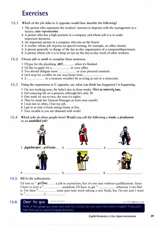 Exercises
15.1 Which of the job titles in A opposite would best describe the following?
The person who represents the workers' interests in disputes with the management in a
factory. UtiOt represett,.j.ite
2 A person who has a high position in a company and whose job it is to make
important decisions.
3 An important person in a company who sits on the board.
4 A worker whose job requires no special training, for example, an office cleaner.
5 A person generally in charge of the day-to-day organisation of a company/department.
6 A person whose job it is to keep an eye on the day-to-day work of other workers.
15.2 Choose job or work to complete these sentences.
1 I'll pay for the plumbing ..�r.L..................when it's finished.
2 I'd like to apply for a ................................ in your office.
3 You should delegate more ................................ to your personal assistant.
4 Let's stop for a coffee on our way home from ................................ .
5 A ................................ in a museum wouldn't be as tiring as one in a restaurant.
15.3 Using the expressions in C opposite, say what you think has happened I is happening.
I'm not working now; the baby's due in three weeks. '7he's Ot rn.+erti� le.-4e.
2 He's enjoying life on a pension, although he's only 58.
3 One week it's six-to-two, the next it's nights.
4 They've made her General Manager as from next month!
5 I was late so often, I lost my job.
6 I get in at nine o'clock and go home at five.
7 Your trouble is you are obsessed with work!
1 5.4 Which jobs do these people have? Would you call the following a trade, a profession
or an unskilled job?
..��'"'�+.:::.pr��im........ 2 .................................................................. 3 ..................................................................
4 .................................................................. 5 .................................................................. 6 ..................................................................
1 5.5 Fill in the collocations.
15.6
I'd 1 1 f/h 1
.
b
. . 1· b
.
'
.
h 1·fi
.
s·
ove to ..S,� ......�..�............. a JO m JOurna ism, ut it s not easy wit out qua i cations. mce
I have to earn a 2
................................ somehow, I'll have to get 3
................................ wherever I can find
it. I've been 4
................................ some part-time work editing a new book, but I'm not sure I want
to 5
................................ it ................................ .
Over ..f-o t:5ou • I! t I
Tr!.r,� rJf f,;t [Jt'Jt)'t i'j'J ,nr,,, ,,rir, ;,,,r� fr,, iJ' .-,r'.J (_;,r; -1r) ,., rd...-t tr,t!r rJ'J'> ,n Enrf1sr,i If ,'JU ldri·1,
irJCJr tntrri urJ 1n d grJ(JO rJ:i:r.gua, <J;lt ur,c1r�:
English Vocabulary in Use Upper-intermediate 39
 