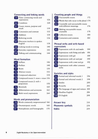 Connecting and linking words
• Time: connecting words and
express10ns 126
cm Condition 128
mCause, reason, purpose and
result 130
lfJ Concession and contrast 132
C!IJ Addition 134
mReferring words 136
cg Discourse markers in spoken
English 138
• Linking words in writing 140
GfJ Everyday expressions 142
cmJ Talking and communicating 144
Word formation
cmJ Suffixes 146
D Prefixes 148
mRoots 150
flJ Abstract nouns 152
flJ Compound adjectives 154
mCompound nouns 1: noun+ noun 156
Ill Comp��nd nouns 2: verb+
158
prepos1t1on
Bil Binomials 160
ID Abbreviations and acronyms 162
mMulti-word expressions 164
Words and pronunciation
fJiJ Words commonly mispronounced 166
D Onomatopoeic words 168
mJ Homophones and homographs 170
4 English Vocabulary in Use Upper-intermediate
Counting people and things
mUncountable nouns 172
Iii Words that only occur in the plural 174
mCountable and uncountable nouns
with different meanings 176
mMaking uncountable nouns
countable 178
mCollective nouns 180
mContainers and contents 182
Phrasal verbs and verb-based
expressions
mExpressions with do and make 184
EDJ Expressions with bring and take 186
mExpressions with get 188
mExpressions with set and put 190
mExpressions with come and go 192
mExpressions with other common
verbs 194
Varieties and styles
mFormal and informal words 1 196
1!11 Formal and informal words 2 198
lml Similes 200
mProverbs 202
liEJ The language of signs and notices 204
rmJ Headline English 206
mii) US English 208
Answer key 210
Phonemic symbols 258
Index 259
 