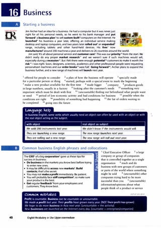 =m·
:!N•Cfa.iU,;.rcr,.
0
�
irLanguage...:om
40
Business
Starting a business
Jim Archer had an idea for a business. He had a computer but it was never just
right for all his personal needs, so he went to his bank manager and put
forward1
a business plan2
to sell custom-built3
computers on the Internet. He
launched4
his business a year later, offering an individual service making
desktop and laptop computers, and two years later rolled outs
an expanded6
range, including tablets and other hand-held devices. His firm7
now
manufactures8
around 200 machines a year and delivers to 26 countries around the world.
Jim said,'It's all about personal service and customer care9
• This was our priority10
from the start. We
didn't really do any proper market research11
and we weren't sure if such machines would sell,
especially during a recession12• But I felt there were enough potential13
customers to make it worth the
risk1
4
• I was right. Soon, designers, scientists, academics and other professional people were requesting
personalised machines and our order books1s
were full: Going forward16
, Archer plans to expand the
business further, and a new range of machines will launch next year.
1
offered for people to consider 2
a plan of how the business will operate 3
specially made
for a particular person or thing 4
started, perhaps with a special event to mark the beginning
5
make a new product available for the first time 6 made bigger 7
company 8
produces goods
in large numbers, usually in a factory 9
looking after the customer's needs 10
something very
important which must be dealt with first 11
(uncountable) finding out beforehand what people want
or need 12 period of low economic activity and bad conditions for business 13 possible when the
conditions are right 14
possibility of something bad happening 15
the list of orders waiting to
be completed 16
going into the future
We sold 200 instruments last year. We didn't know if the instruments would sell.
They are launching a new range. The new range launches next year.
They are rolling out a new range. The new range will roll out next year.
Common business English phrases and collocations
The CE01 of a big corporation2 gave us these tips for
success in business:
• Do business in the markets you know best before trying
to enter new ones.
• It may be difficult to access new markets3• Build
contacts; that's the secret.
• You may not make a profit immediately. Be patient.
• You will probably face stiffcompetition4
, so make sure
your product is the best.
• Get regular feedbacks
from your employees and
customers.They know best.
English Vocabulary in Use Upper-intermediate
1
Chief Executive Officer 2 a large
company or group of companies
that is controlled together as a single
organisation 3 reach and do
business with new groups of customers
or parts of the world where something
might be sold 4
(uncountable) other
companies trying hard to be more
successful than you 5
(uncountable)
information/opinions about what
people think of a product or service
 