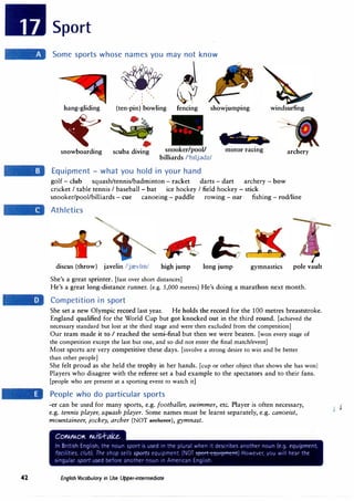 42
Sport
Some sports whose names you may not know
� U?l
,' I ',
,
,, : '
hang-gliding (ten-pin) bowling fencing showjumping windsurfing
� •
snowboarding scuba diving
.....
snooker/pool/ motor racing
billiards /'b11j;}dz/
Equipment - what you hold in your hand
golf - club squash/tennis/badminton - racket darts - dart archery - bow
cricket I table tennis I baseball - bat ice hockey I field hockey - stick
archery
snooker/pool/billiards - cue canoeing - paddle rowmg - oar fishing - rod/line
Athletics
discus (throw) javelin /'jrevlm/ high jump long jump gymnastics pole vault
She's a great sprinter. [fast over short distances]
He's a great long-distance runner. (e.g. 5,000 metres) He's doing a marathon next month.
Competition in sport
She set a new Olympic record last year. He holds the record for the 100 metres breaststroke.
England qualified for the World Cup but got knocked out in the third round. [achieved the
necessary standard but lost at the third stage and were then excluded from the competition]
Our team made it to I reached the semi-final but then we were beaten. [won every stage of
the competition except the last but one, and so did not enter the final match/event]
Most sports are very competitive these days. [involve a strong desire to win and be better
than other people]
She felt proud as she held the trophy in her hands. (cup or other object that shows she has won]
Players who disagree with the referee set a bad example to the spectators and to their fans.
[people who are present at a sporting event to watch it]
People who do particular sports
-er can be used for many sports, e.g. footballer, swimmer, etc. Player is often necessary,
e.g. tennis player, squash player. Some names must be learnt separately, e.g. canoeist,
mountaineer, jockey, archer (NOT areherer), gymnast.
English Vocabulary in Use Upper-intermediate
 