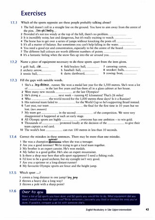 Exercises
17.1 Which of the sports opposite are these people probably talking about?
17.2
17.3
17.4
17.5
17.6
The ball doesn't roll in a straight line on the ground.You have to aim away from the centre of
the pins....(+�1.1.::f.{n).��.l.in,......
2 Provided it's not too windy at the top of the hill, there's no problem.................................
3 It is incredibly noisy, fast and dangerous, but it's really exciting to watch.................................
4 The horse has to get over a series of jumps without knocking the posts off.................................
5 It's all a matter of balance.But sometimes you can't help falling in the water.................................
6 You need a good eye and concentration, especially to hit the centre of the board.................................
7 The different ball colours are worth different numbers of points.................................
8 It's a fantastic feeling when the snow flies up into the air around you.................................
Name a piece of equipment necessary to do these sports apart from the item given.
1 golf: ball, ..�.liw................ 4 field hockey: ball, ........................ 7 canoeing: canoe, ........................
2 archery: arrow, ........................ 5 baseball: ball, ........................ 8 snooker: balls, ........................
3 tennis: ball, ........................ 6 darts: dartboard, ........................ 9 rowing: boat, ........................
Fill the gaps with suitable words.
1 She's a ..km.i��f��.... runner.She won a medal last year for the 1,500 metres.She's won a lot
of ................................ in the last five years and has them all in a glass cabinet at her house.
2 Were many new records ................................ at the last Olympics?
3 H ' d
.
k -
.
42 k'l ' Th ' 26 mil '
e s omg a ................................ next wee runnmg 1 ometres. at s es.
4 Who ................................ the world record for the 1,000 metres these days? Is it a Russian?
5 His national team failed to ................................ for the World Cup so he's supporting Brazil instead.
6 Last year, our team ............................................................... the final for the first time in 10 years but we
lost. (two answers)
7 My team got ................................ in the second ................................ of the competition.We were very
disappointed it happened at such an early stage.
8 All Olympic sports are highly ................................ ; everyone has one ambition - to win gold.
9 Thousands of ................................ protested loudly at the decision of the ................................ to give their
team captain a red card.
10 The world's best ................................ can run 100 metres in less than 10 seconds.
Correct the mistakes in these sentences. There may be more than one mistake.
m'"'St
1 She was a champion �mnastic when she was a teenager.
2 Are you a good tenniser? We're trying to get a local team together.
3 My brother is an expert canoist.He's won medals.
4 My father is a good golfist. He's also an expert mountainer.
5 Is there a shop near here that sells sport equipment? I need a fishing rode.
6 I'd love to be a good archerer, but my eyesight isn't very good.
7 Are you a sprinter or a long-distant runner?
8 My favourite Olympic sports are fence and the height jump.
Which sport ...?
1 covers a long distance in one jump? lot19 Jlmp
2 throws a heavy disc a long way?
3 throws a pole with a sharp point?
Over .f-o �ou
1ai....t· d I st l1f (a) st1c1rt5 ,c1u h�1r O()nc :1nd (o) 5ports vc•u ·'t
·IJ�j:d l .._f tc• do VVh.::it tou:8r!�tr.t d:a vou
'l('(Ll ''Ouid VtHJ need for t'-1('.: :11"'.f? .·.. !t Stnter".
cCS ... ::;'.)1Ju:
·,•c 0...
) '-,tc: cir (J:�· ,:ea :1-t (irit5' ·Ci� 'f
Ch-f"'(' 11 pu�.5:t);t ('CiP:pa"T ,,
. ."-
..
;r �: -:"' 5,.Jff'.(:.V�t t �t S.
English Vocabulary in Use Upper-intermediate 43
 