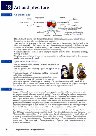44
Art and literature
Art and the arts
novels
biographies
"" I
theatre
j /
dance
short stories -- LITERATURE PERFORMING-- cinema
_,,,.
drama
I ARTS --- ballet
------
poetry
opera, concerts: classical/rock/
__.. FINE ART(S)
country and western
sculpture / � -- ceramics (making pots,
. .
h
' bowls, etc.)/s;'.)1
rrem1ks/
pamtmg arc 1tecture
The arts (plural) covers everything in the network. Art (singular, uncountable) usually means
fine art, but can also refer to technique and creativity.
Have you read the arts page in the paper today? [that part of the newspaper that deals with all the
things in the network] She's a great art lover. [loves painting and sculpture] Shakespeare was
skilled in the art of poetry. [creative ability] Ask Sarah to help you decorate your room -
she's very artistic. [shows skill and imagination in creating things]
A work of art (plural = works of art) is an object made by a skilled artist - typically a painting,
drawing or statue.
The phrase arts and crafts is used to refer to the skills of making objects such as decorations,
jewellery and furniture by hand.
Types of art and artists
This is a sculptor - he's creating a statue - his type of art
is called sculpture.
This is a potter - she's throwing a pot - her type of art is
called pottery.
Tim is an architect - he's designing a building - his type of
art is called architecture.
An abstract painting involves shapes and colours rather
than images of real people or things. A portrait is a
painting of a person. A landscape is a painting of a scene in the countryside. A still life is a
painting of a set of objects that do not move, usually fruit or flowers. An original painting is
one produced by the painter him/herself rather than a copy or reproduction.
Literature
Jacquie O'Donnell is one of the country's most popular novelists1
. She has written a series2
of romantic novels all with a historical setting3
. These have all been bestsellers4
although the
critics5
complain that her plots6
are predictable and her characters7
are not very realistic.
Her cousin, Pamela Smith, is a more literary8
writer and her books tend to get better
reviews9
although they do not sell so well. Both writers have a novel which will be ready for
publication1
0 later this year; they will also be available to download as e-books11
. We have
received advance copies of both novels and it is interesting to compare the opening passage12
from Smith's latest book with an extract13
from the first chapter of O'Donnell's.
1
people who write long stories about imaginary people and events (remember a novel is typically at
least 150 pages long; anything shorter is a short story) 2 set of books featuring the same characters
/ J
3 background for a story or film 4
very popular books that sell in large numbers 5 people whose job
it is to give their opinion of something, typically books, films or music 6 stories 7
people in a book
or film 8
serious rather than popular 9
what the critics write 10
making something available in a
printed form 11
electronic book 12
short piece of text 13 part of a book chosen to be used in an
article or for discussion
English Vocabulary in Use Upper-intermediate
 