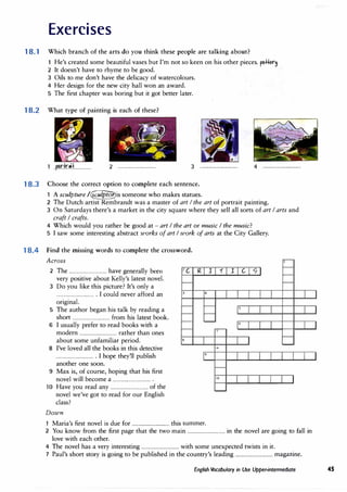 Exercises
18.1 Which branch of the arts do you think these people are talking about?
He's created some beautiful vases but I'm not so keen on his other pieces. f»Her�
2 It doesn't have to rhyme to be good.
3 Oils to me don't have the delicacy of watercolours.
4 Her design for the new city hall won an award.
5 The first chapter was boring but it got better later.
18.2 What type of painting is each of these?
..p.<?r.fr.�.f............... 2 ................................ 3 ................................ 4 ................................
18.3 Choose the correct option to complete each sentence.
1 A sculpture /�is someone who makes statues.
2 The Dutch artist Rembrandt was a master of art I the art of portrait painting.
3 On Saturdays there's a market in the city square where they sell all sorts of art I arts and
craft I crafts.
4 Which would you rather be good at - art I the art or music I the music?
5 I saw some interesting abstract works of art I work of arts at the City Gallery.
18.4 Find the missing words to complete the crossword.
Across
2 The ................................have generally been
very positive about Kelly's latest novel.
3 Do you like this picture? It's only a
................................. I could never afford an
original.
5 The author began his talk by reading a
short ................................from his latest book.
6 I usually prefer to read books with a
modern ................................rather than ones
about some unfamiliar period.
8 I've loved all the books in this detective
................................. I hope they'll publish
another one soon.
9 Max is, of course, hoping that his first
novel will become a .................................
10 Have you read any ................................of the
novel we've got to read for our English
class?
Down
6
10
1 Maria's first novel is due for ................................this summer.
2 You know from the first page that the two main ................................in the novel are going to fall in
love with each other.
4 The novel has a very interesting ................................with some unexpected twists in it.
7 Paul's short story is going to be published in the country's leading ................................magazine.
English Vocabulary in Use Upper-intermediate 45
 