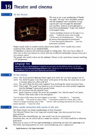 46
Theatre and cinema
At the theatre
We went to see a new production of Hamlet
last night. The sets1
were incredibly realistic
and the costumes2
were wonderful. It was
a good cast3
and I thought the direction4
was excellent. Anthony Cartwright gave a
marvellous performance5
. It got rave reviews6
in the papers today.
1
scenery, buildings, furniture on the stage or in a
studio 2
clothes the actors wear on stage
3
all the actors in the performance 4
the way
the director had organised the performance
5
+6
note these typical collocations 6
got very
enthusiastic comments
Dance usually refers to modern artistic dance forms; ballet /'brele1/ usually has a more
traditional feel, unless we say modern ballet.
A comedian is a person who entertains people by telling jokes. They may have a show of
their own or they may feature in a show with lots of different entertainers. [people whose job it
is to entertain others]
The people who watch a show are the audience. Viewer is only used about someone watching
a TV programme.
At the cinema
ANNA: Our local cinema's showing Titanic again next week. Do you fancy going to see it?
BETH: Yes, that'd be great. I love that scene1
at the prow of the ship. An ocean liner is such
a romantic place for a film to be set2
.
ANNA: Yes, and I think the film really captures3
how terrifying the wreck must have been.
BETH: That's right. The script4
was based on a lot of research into what actually happened.
And the dialogue5
's particularly good, I think.
ANNA: Do you know who the director6
was?
BETH: James Cameron, I think. He wrote the screenplay7
too. And the score8
is by James
Horner. That really adds to the atmosphere.
1
part of a play or film where the action happens in one place 2
take place in 3
represents
very accurately 4
the words of a play or film 5
conversation written for a book, play or film
6
person in charge of making a play or film 7
text for a film including instructions for actors and
camera operators 8
music for a film
Other words connected with events in the arts
The Opera Society are doing a performance of Don Giovanni.
The National Theatre has a very large and versatile stage. [area above ground level where
actors perform]
What's on at the cinema/theatre, etc. next week? (note the two prepositions)
Sometimes they use our school hall as a venue for concerts - it's a little small but is otherwise
quite good.
There was an actor on TV last night promoting an interesting new play he's appearing in at
The Globe. [providing publicity for; noun= promotion][acting; noun= appearance]
English Vocabulary in Use Upper-intermediate
 