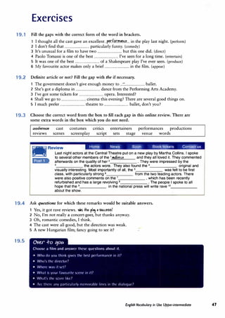 Exercises
19. 1 Fill the gaps with the correct form of the word in brackets.
1 I thought all the cast gave an excellent ..�.r.f.�rm�n.��... in the play last night. (perform)
2 I don't find that ................................ particularly funny. (comedy)
J It's unusual for a film to have two ................................ but this one did. (direct)
4 Paolo Tomassi is one of the best ................................ I've seen for a long time. (entertain)
5 It was one of the best ................................ of a Shakespeare play I've ever seen. (produce)
6 My favourite actor makes only a brief ................................ in the film. (appear)
19.2 Definite article or not? Fill the gap with the if necessary.
The government doesn't give enough money to ...::.......................... ballet.
2 She's got a diploma in ................................ dance from the Performing Arts Academy.
J I've got some tickets for ................................ opera. Interested?
4 Shall we go to ................................ cinema this evening? There are several good things on.
5 I much prefer ................................ theatre to ................................ ballet, don't you?
19.3 Choose the correct word from the box to fill each gap in this online review. There are
some extra words in the box which you do not need.
.a1:tdieace
reviews
cast
scenes
costumes
screenplay
critics
script
entertainers
sets stage
performances productions
venue words
Home News Soon Book tickets Contact us
liillli Review
�
Last night actors at the Central Theatre put on a new play by Martha Collins. I spoke
to several other members of the 1
.udielc.e and they all loved it. They commented
•#&ffi•- afterwards on the quality of her 2
• They were impressed by the
3
the actors wore. They also found the 4
original and
visually interesting. Most importantly of all, the 5
was felt to be first
class, with particularly strong 6 from the two leading actors. There
were also positive comments on the 7
, which has been recently
refurbished and has a large revolving 8
• The people I spoke to a!I
hope that the 9
in the national press will write rave 10
_____
_
about the show.
19.4 Ask questions for which these remarks would be suitable answers.
19.5
Yes, it got rave reviews. v.s +he pl":f
'suc.c.ess?
2 No, I'm not really a concert-goer, but thanks anyway.
J Oh, romantic comedies, I think.
4 The cast were all good, but the direction was weak.
5 A new Hungarian film; fancy going to see it?
Ov�r ..f-o ':fOll
Choost· a film and answer these questions about it.
• Who do you think gives thl' l)l'sl pnformanrt' in it7
• Who's the direl"tor7
• Where w.is it set7
• What is your favmmte scent· in it7
• Wh;1t the snirt· like7
• Art· tlwre any part,rnl;irly nlt'nwrabll' lim·s 1n lht' dialoque?
English Vocabulary in Use Upper-intermediate 47
 