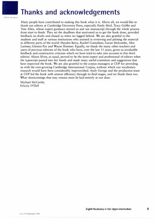 Thanks and acknowledgements
Many people have contributed to making this book what it is. Above all, we would like to
thank our editors at Cambridge University Press, especially Emily Hird, Tracy Griffin and
Tom Allen, whose expert guidance steered us and our manuscript through the whole process
from start to finish. They set the deadlines that motivated us to get the book done, provided
feedback on drafts and chased us when we lagged behind. We are also grateful to the
students and staff at various institutions who assisted in reviewing and piloting the material
in different parts of the world: Hayden Berry, Rachel Connabeer, Garan Holcombe, Alex
Latimer, Glennis Pye and Wayne Rimmer. Equally, we thank the many other teachers and
users of previous editions of the book who have, over the last 15 years, given us invaluable
feedback and constructive criticism which we have tried to take into account in this third
edition. Alison Silver, as usual, proved to be the most expert and professional of editors when
the typescript passed into her hands and made many useful comments and suggestions that
have improved the book. We are also grateful to the corpus managers at CUP for providing
us with the ever-growing Cambridge International Corpus, without which our vocabulary
research would have been considerably impoverished. Andy George and the production team
at CUP led the book with utmost efficiency through its final stages, and we thank them too.
What shortcomings that may remain must be laid entirely at our door.
Michael McCarthy
Felicity O'Dell
English Vocabulary in Use Upper-intermediate
www.irLanguage.com
s
 