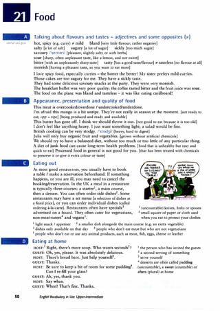 so
Food
Talking about flavours and tastes - adjectives and some opposites (;t)
hot, spicy (e.g. curry) :# mild bland [very little flavour; rather negative]
salty [a lot of salt] sugary [a lot of sugar] sickly [too much sugar]
savoury /'se1vdri/ [pleasant, slightly salty or with herbs]
sour [sharp, often unpleasant taste, like a lemon, and not sweet]
bitter [with an unpleasantly sharp taste] tasty [has a good taste/flavour] :# tasteless [no flavour at all]
moreish [having a pleasant taste, so you want to eat more]
I love spicy food, especially curries - the hotter the better! My sister prefers mild curries.
Those cakes are too sugary for me. They have a sickly taste.
They had some delicious savoury snacks at the party. They were very moreish.
The breakfast buffet was very poor quality: the coffee tasted bitter and the fruit juice was sour.
The food on the plane was bland and tasteless - it was like eating cardboard!
Appearance, presentation and quality of food
This meat is overcooked/overdone I undercooked/underdone.
I'm afraid this mango is a bit unripe. They're not really in season at the moment. [not ready to
eat; opp = ripe] [being produced and ready and available]
This butter has gone off. I think we should throw it out. [not good to eat because it is too old]
I don't feel like anything heavy. I just want something light; a salad would be fine.
British cooking can be very stodgy. /'stod3i/ [heavy, hard to digest]
Julia will only buy organic fruit and vegetables. [grown without artificial chemicals]
We should try to have a balanced diet, without too much or too little of any particular thing.
A diet of junk food can cause long-term health problems. [food that is unhealthy but easy and
quick to eat] Processed food in general is not good for you. [that has been treated with chemicals
to preserve it or give it extra colour or taste]
Eating out
At most good restaurants, you usually have to book
a table I make a reservation beforehand. If something
happens, or you are ill, you may need to cancel the
booking/reservation. In the UK a meal in a restaurant
is typically three courses: a starter1
, a main course,
then a dessert. You can often order side dishes2
• Some
restaurants may have a set menu [a selection of dishes at
a fixed price], or you can order individual dishes (called
ordering a-la-carte). Restaurants often have specials3 1 (uncountable) knives, forks or spoons
advertised on a board. They often cater for vegetarians, 2 small square of paper or cloth used
non-meat-eaters4
and vegans5
• when you eat to protect your clothes
1
light snack I appetiser 2
a smaller dish alongside the main course (e.g. an extra vegetable)
3
dishes only available on that day 4
people who don't eat meat but who are not vegetarians
5
people who don't eat or use any animal products, such as meat, fish, eggs, cheese or leather
Eating at home
HOST:
1
Right, there's more soup. Who wants seconds2
?
GUEST: Oh, yes, please. It was absolutely delicious.
HOST: There's bread here. Just help yourself3
.
GUEST: Thanks.
HOST: Be sure to keep a bit of room for some pudding4
•
Can I re-fill your glass?
GUEST: Ah, yes, thank you.
HOST: Say when.
GUEST: When! That's fine. Thanks.
English Vocabulary in Use Upper-intermediate
1 the person who has invited the guests
2
a second serving of something
3 serve yourself
4
desserts are often called pudding
(uncountable), a sweet (countable) or
afters (plural) at home
 