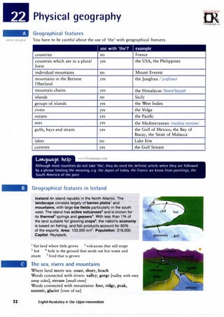 52
Physical geography
Geographical features
You have to be careful about the use of 'the' with geographical features.
I use with 'the'? example
countries no France
countries which are in a plural yes the USA, the Philippines
form
individual mountains no Mount Everest
mountains in the Bernese yes the Jungfrau /'jul]frau/
Oberland
mountain chains yes the Himalayas /h1m�'le1jn/
islands no Sicily
groups of islands yes the West Indies
nvers yes the Volga
oceans yes the Pacific
seas yes the Mediterranean /med1td'remi�m/
gulfs, bays and straits yes the Gulf of Mexico, the Bay of
Biscay, the Strait of Malacca
lakes no Lake Erie
currents yes the Gulf Stream
Geographical features in Iceland
Iceland An island republic in the North Atlantic. The
landscape consists largely of barren plains1 and
mountains, with large ice fields particularly in the south
west. The island has active volcanoes2
and is known for
its therrnal3
springs and geysers4
. With less than 1% of
the land suitable for growing crops5
, the nation's economy
is based on fishing, and fish products account for 80%
of the exports. Area: 103,000 km2
. Population: 318,000.
Capital: Reykjavik.
1
flat land where little grows 2
volcanoes that still erupt
3
hot 4
hole in the ground that sends out hot water and
steam 5
food that is grown
The sea, rivers and mountains
Where land meets sea: coast, shore, beach
Words connected with rivers: valley, gorge [valley with very
steep sides], stream [small river]
Words connected with mountains: foot, ridge, peak,
summit, glacier [river of ice]
English Vocabulary in Use Upper-intermediate
gulf
0'!-m·
;i.1c,o;O,;.rc:r,.
0
irLanguage.,om
 