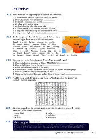 Exercises
22.1 Find words on the opposite page that match the definitions.
1 a movement of water in a particular direction ..f!4r.tMl:f...............
2 the wide part of a river at its mouth ................................
3 the top of a mountain (two words) ................................
4 the place where a river starts ................................
5 the land along the edge of a sea or lake ................................
6 a narrow stretch of sea between two areas of land ................................
7 a long piece of land sticking out into the sea or a lake ................................
8 a long narrow high part of a mountain ................................
22.2 In the paragraph below all the instances of the have been
omitted. Insert them wherever they are necessary.
the
Brazil is I fifth largest country in world.
In north, densely forested basin of River
Amazon covers half country. In east, country
1s washed by Atlantic. Highest mountain
chain m South America, Andes, does not lie
m Brazil. Brazil's most famous city 1s Rio
de Janeiro, former capital. Today capital of Brazil 1s Brasilia.
22.3 Can you answer the following general knowledge geography quiz?
Wh
.
h h
.
h
. .
Af
. � "-4. + kil' 'r"'
1 at 1s t e 1g est mountain m nca...!.�>.�....... !ffi�l'.'J�................................
2 What is the longest river in Europe? ................................................
3 Where is the highest waterfall in the world? ................................................
4 Name another country, apart from Iceland, which has geysers and hot springs.................................
5 What is a delta and which famous river has one? ................................................
6 Where are the Straits of Gibraltar and the Cape of Good Hope? ................................................
22.4 Find 17 more words for geographical features. Words go either horizontally or
vertically but not diagonally.
p w A T E R F A L L)
G L A C I E R p C s
0 I V G E y s E R H
R s V 0 L C A N 0 0
G L C E A u L I p R
E A A C K R E N s E
D N p p E R 0 s E A
E D E E R E G u L F
L p L A I N s L A y
T M E K 0 T B A y s
A F V s D M u p G T
22.5 Give two nouns from the opposite page to go with the adjectives below. Try not to
repeat any of the nouns you choose.
22.6
1 sandy..k�.��h................... ................................ 4 rocky ................................ ................................
2 steep ................................ ................................ 5 turbulent ................................ ................................
3 shallow ................................ ................................ 6 dangerous................................ ................................
Ov�r .f-o tjou
Dr;1w a map of a country or art'a th;1t interests you. Write the English n;nnt's of its main geographical
fl'aturt's on it. Writt' a paragraph ;1bout the geography of the ;irea. Then, if possible, tell a partner
about the area.
English Vocabulary in Use Upper-intermediate 53
 