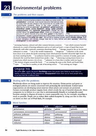 54
Environmental problems
The problems and their causes
Home About us News Videos Contact
A variety of environmental problems now affect our entire world. As
globalisation1
continues, local issues become international ones,
so today there are few places in the world that do not suffer from
environmental problems. Some of the major problems now
affecting the world are acid rain2
, air pollution3
, global warming4
,
hazardous5
waste, ozone depletion6, smog7
, water pollution,
overpopulation, and rainforest destruction8
• People are also
worried about the greenhouse effect, where an increase in the
amount of carbon dioxide [CO2] and other gases9
in the Earth's smog
atmosphere10 causes a gradual warming of the surface of the Earth. This global warming is leading
to the thawing of the polar ice caps1 1
and all this is causing concern about climate change. Both
human behaviour and climate change have led to many animal and plant species12
becoming
endangered13
or even extinct14
•
1
increasing business , cultural and other contacts between countries 2
rain which contains harmful
chemicals as a result of burning substances such as oil and coal [acid = a type of liquid that reacts
chemically with other materials, sometimes dissolving them] 3 damage caused to the air by harmful
substances or waste 4 rise in the world's temperature 5 dangerous 6 reduction in the ozone
layer [layer of air above the Earth containing ozone which prevents harmful ultraviolet light from the
sun from reaching Earth] 7
air pollution found in cities caused by a mixture of smoke, gases and
chemicals (the word has been formed from smoke+ fog) 8 destroying (cutting down) forest in a
tropical area which receives a lot of rain 9 substance in a form that is neither solid nor liquid
10 the mixture of gases around the Earth 11
ice covering the areas at the North and South Poles
12 types 13 very few in number, at risk of becoming extinct 14 not existing any longer
�ttqaaqe. he.Ip
The prefix over- means too much. Overfishing means that people have fished so much that it is
having a serious effect on fish populations. Overpopulated means there are so many people living
in an area that life is difficult there.
Dealing with the problems
Worldwide efforts are being made to improve the situation. Green parties and green or
ecological policies are mainly concerned with protecting the environment. Conservation
organisations are developing nature reserves where plants and animals are protected.
Farmers increasingly produce organic food, which avoids the use of harmful chemicals. More
companies try to behave in a way that is environmentally friendly or ecologically sound.
Societies attempt to dispose of waste in a more responsible way, by, for example, recycling as
much as possible. People aim to reduce their carbon footprint by using cars less so that they
cut down on their use of fossil fuels, for example.
Word families
- .
globalisation globalise
environment, environmentalist
pollution, pollutant pollute
destruction destroy
disposal dispose
reduction reduce
English Vocabulary in Use Upper-intermediate
adjective
global
environmental
polluting
destructive
disposable
reduced
. . - .
globally
' anguage com
environmentally
destructively
 