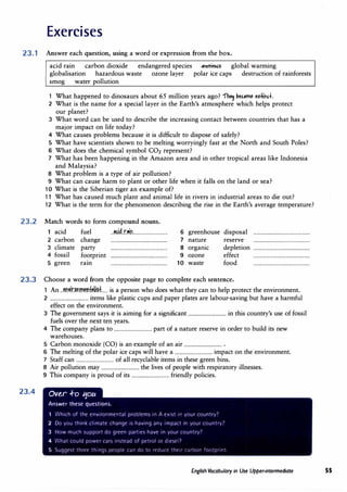 Exercises
23. 1 Answer each question, using a word or expression from the box.
acid rain carbon dioxide endangered species -extift€t global warming
globalisation hazardous waste ozone layer polar ice caps destruction of rainforests
smog water pollution
1 What happened to dinosaurs about 65 million years ago? 1"� �eu11"U edinc.+.
2 What is the name for a special layer in the Earth's atmosphere which helps protect
our planet?
3 What word can be ·used to describe the increasing contact between countries that has a
major impact on life today?
4 What causes problems because it is difficult to dispose of safely?
5 What have scientists shown to be melting worryingly fast at the North and South Poles?
6 What does the chemical symbol CO2 represent?
7 What has been happening in the Amazon area and in other tropical areas like Indonesia
and Malaysia?
8 What problem is a type of air pollution?
9 What can cause harm to plant or other life when it falls on the land or sea?
10 What is the Siberian tiger an example of?
11 What has caused much plant and animal life in rivers in industrial areas to die out?
12 What is the term for the phenomenon describing the rise in the Earth's average temperature?
23.2 Match words to form compound nouns.
1 acid fuel ..M:i�..r.�n.............................
2 carbon change ................................................
3 climate party ................................................
4 fossil footprint ................................................
5 green ram ................................................
6
7
8
9
10
greenhouse
nature
organic
ozone
waste
disposal ................................................
reserve ................................................
depletion ................................................
effect ................................................
food ................................................
23.3 Choose a word from the opposite page to complete each sentence.
23.4
1 An ..M.wir.�m:n�f).f.�»�..... is a person who does what they can to help protect the environment.
2 ................................ items like plastic cups and paper plates are labour-saving but have a harmful
effect on the environment.
3 The government says it is aiming for a significant ................................ in this country's use of fossil
fuels over the next ten years.
4 The company plans to ................................ part of a nature reserve in order to build its new
warehouses.
5 Carbon monoxide (CO) is an example of an air ................................ .
6 The melting of the polar ice caps will have a ................................ impact on the environment.
7 Staff can ................................ of all recyclable items in these green bins.
8 Air pollution may ................................ the lives of people with respiratory illnesses.
9 This comp�ny is proud of its ................................ friendly policies.
Ov�r .f-o 1:1ou
Answer these questions.
1 Which of the environmental problems in A exist in your country'
2 Do you think climate change is having any impact in your country'
3 How much support do green parties have in your country'
4 What could power cars instead of petrol or d1esel1
5 Suggest three things people can do to rtcjuct their C,Hbon fnrJtpr1nt.
English Vocabulary in Use Upper-intermediate 55
 