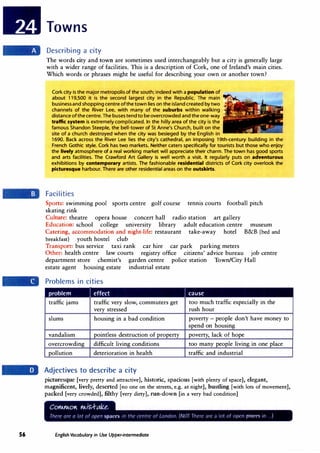 56
Towns
Describing a city
The words city and town are sometimes used interchangeably but a city is generally large
with a wider range of facilities. This is a description of Cork, one of Ireland's main cities.
Which words or phrases might be useful for describing your own or another town?
Cork city is the major metropolis of the south; indeed with a population of
about 119,500 it is the second largest city in the Republic. The main
businessand shoppingcentre ofthe town lies on the island created by two
channels of the River Lee, with many of the suburbs within walking
distance of the centre. The buses tend to be overcrowded and theone-way
traffic system is extremely complicated. In the hilly area of the city is the
famous Shandon Steeple, the bell-tower of St Anne's Church, built on the
site of a church destroyed when the city was besieged by the English in
1690. Back across the River Lee lies the city's cathedral, an imposing 19th-century building in the
French Gothic style. Cork has two markets. Neither caters specifically for tourists but those who enjoy
the lively atmosphere of a real working market will appreciate their charm. The town has good sports
and arts facilities. The Crawford Art Gallery is well worth a visit. It regularly puts on adventurous
exhibitions by contemporary artists. The fashionable residential districts of Cork city overlook the
piduresque harbour. There are other residential areas on the outskirts.
Facilities
Sports: swimming pool sports centre golf course tennis courts football pitch
skating rink
Culture: theatre opera house concert hall radio station art gallery
Education: school college university library adult education centre museum
Catering, accommodation and night-life: restaurant take-away hotel B&B (bed and
breakfast) youth hostel club
Transport: bus service taxi rank car hire car park parking meters
Other: health centre law courts registry office citizens' advice bureau job centre
department store chemist's garden centre police station Town/City Hall
estate agent housing estate industrial estate
Problems in cities
problem J effect
traffic jams traffic very slow, commuters get
very stressed
slums housing in a bad condition
vandalism pointless destruction of property
overcrowding difficult living conditions
pollution deterioration in health
Adjectives to describe a city
I cause
too much traffic especially in the
rush hour
poverty - people don't have money to
spend on housing
poverty, lack of hope
too many people living in one place
traffic and industrial
picturesque [very pretty and attractive], historic, spacious [with plenty of space], elegant,
magnificent, lively, deserted [no one on the streets, e.g. at night], bustling [with lots of movement],
packed [very crowded], filthy [very dirty], run-down [in a very bad condition]
English Vocabulary in Use Upper-intermediate
 