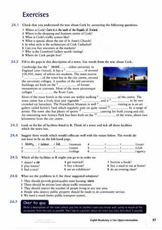 Exercises
24.1 Check that you understand the text about Cork by answering the following questions.
1 Where is Cork? Cork is iri� sou.Jh of� ¥Uc. of lrelilflf.
2 Where is the shopping and business centre of Cork?
3 What is Cork's traffic system like?
4 What is special about the site of St Anne's Church?
5 In what style is the architecture of Cork Cathedral?
6 Can you buy souvenirs at the markets?
7 Why is the Crawford Gallery worth visiting?
8 Where do Cork people live?
24.2 Fill in the gaps in this description of a town. Use words from the text about Cork.
Cambridge has the 1
...?.��r?n�................ oldest university in
England (after Oxford). It has a 2
................................ of around
108,900, many of whom are students. The main tourist
3
................................ of the town lies in the city centre, around
the university colleges. A number of the old university
buildings are built on the 4
................................ of former
monasteries or convents. Most of the more picturesque
colleges 5
................................ the River Cam.
Most of the main hotels in the town are within walking 6
................................ of the centre. The
town centre has a lively fruit and vegetable 7
................................ and it 8
................................ to be very
crowded on Saturdays. The Fitzwilliam Museum is well 9
................................ visiting as is an art
gallery called Kettle's Yard which regularly puts on quite varied 10
................................ by a range of
artists. The town also has plenty of sports 11
................................ catering for both young and old.
An interesting new Science Park has been built on the 1
2 ................................ of the town, about two
kilometres from the city centre.
24.3 Look at the list of facilities listed in B. Think of a town and tick all those facilities
which the town has.
24.4 Suggest three words which would collocate well with the nouns below. The words do
not have to be on the left-hand page.
1 ..h.i.?.tf?r�....... /..�l�l':.�.L.... /..f.�lk.............. /museum 4 ........................ /........................ /........................ /court
2 ........................ /........................ /........................ /centre 5 ........................ /........................ /........................ /club
3 ........................ /........................ /........................ /college 6 ........................ /........................ /........................ /agency
24.5 Which of the facilities in B might you go to in order to:
1 dance? , c.lu!, 4 get married? 7 borrow a book?
2 play tennis? 5 buy a house?
3 find a taxi? 6 see an exhibition?
8 buy a meal to eat at home?
9 do an evening class?
24.6 What are the problems in C for these suggested solutions?
1 They should provide good-quality state housing. slums
24.7
2 There should be stricter laws about traffic emissions.
3 They should restrict the number of people living in any one area.
4 People who destroy public property should be made to do community service.
5 We need a much better public transport system.
(. ( I - (
vor.1bulc1ry from this ur11t d� po'>s1bit' Thrn t,1lk to ;i p.irtncr .ibout tht· town you h.ive dt·'>cribtd, ,f pos'>1ble
w1,,.1 <1,J fYJIJ
1rLanguage com
English Vocabulary in Use Upper-intermediate ,. 57
 