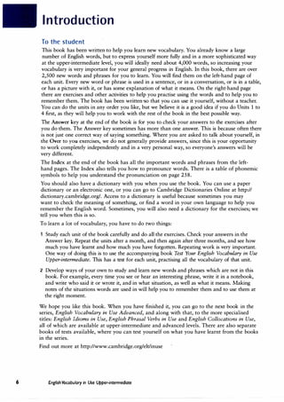 6
Introduction
To the student
This book has been written to help you learn new vocabulary. You already know a large
number of English words, but to express yourself more fully and in a more sophisticated way
at the upper-intermediate level, you will ideally need about 4,000 words, so increasing your
vocabulary is very important for your general progress in English. In this book, there are over
2,500 new words and phrases for you to learn. You will find them on the left-hand page of
each unit. Every new word or phrase is used in a sentence, or in a conversation, or is in a table,
or has a picture with it, or has some explanation of what it means. On the right-hand page
there are exercises and other activities to help you practise using the words and to help you to
remember them. The book has been written-so that you can use it yourself, without a teacher.
You can do the units in any order you like, but we believe it is a good idea if you do Units 1 to
4 first, as they will help you to work with the rest of the book in the best possible way.
The Answer key at the end of the book is for you to check your answers to the exercises after
you do them. The Answer key sometimes has more than one answer. This is because often there
is not just one correct way of saying something. Where you are asked to talk about yourself, in
the Over to you exercises, we do not generally provide answers, since this is your opportunity
to work completely independently and in a very personal way, so everyone's answers will be
very different.
The Index at the end of the book has all the important words and phrases from the left­
hand pages. The Index also tells you how to pronounce words. There is a table of phonemic
symbols to help you understand the pronunciation on page 258.
You should also have a dictionary with you when you use the book. You can use a paper
dictionary or an electronic one, or you can go to Cambridge Dictionaries Online at http://
dictionary.cambridge.org/. Access to a dictionary is useful because sometimes you may
want to check the meaning of something, or find a word in your own language to help you
remember the English word. Sometimes, you will also need a dictionary for the exercises; we
· tell you when this is so.
To learn a lot of vocabulary, you have to do two things:
Study each unit of the book carefully and do all the exercises. Check your answers in the
Answer key. Repeat the units after a month, and then again after three months, and see how
much you have learnt and how much you have forgotten. Repeating work is very important.
One way of doing this is to use the accompanying book Test Your English Vocabulary in Use
Upper-intermediate. This has a test for each unit, practising all the vocabulary of that unit.
2 Develop ways of your own to study and learn new words and phrases which are not in this
book. For example, every time you see or hear an interesting phrase, write it in a notebook,
and write who said it or wrote it, and in what situation, as well as what it means. Making
notes of the situations words are used in will help you to remember them and to use them at
the right moment.
We hope you like this book. When you have finished it, you can go to the next book in the
series, English Vocabulary in Use Advanced, and along with that, to the more specialised
titles: English Idioms in Use, English Phrasal Verbs in Use and English Collocations in Use,
all of which are available at upper-intermediate and advanced levels. There are also separate
books of tests available, where you can test yourself on what you have learnt from the books
in the series.
Find out more at http://www.cambridge.org/elt/inuse
English Vocabulary in Use Upper-intermediate
 