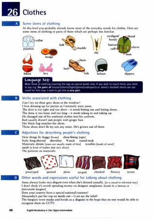 60
Clothes
Some items of clothing
At this level you probably already know most of the everyday words for clothes. Here are
some items of clothing or parts of them which are perhaps less familiar.
�collar
pyjamas
b�
:
lt
�uckle
�
badge
M heel
bikini bra sole
l.tttttJM':Je. ke,fp
¥(
Zlp
cardigan/
hoody
button
cuff
(ii
helmet
sleeve
CZ,
slippers
Most items of clothing covering the legs are plural words only. If you wish to count them, you need
to say, e.g. Six pairs oftrousers/shorts/tights/jeans/underpants or Jamie's football shorts are too
small for him now. I need to get him a new pair.
Verbs associated with clothing
Can I try on these grey shoes in the window?
I love dressing up for parties as I normally wear jeans.
The skirt is too tight and too short - it needs letting out and letting down.
The dress is too loose and too long - it needs taking in and taking up.
. He changed out of his weekend clothes into his uniform.
Red usually doesn't suit people with ginger hair.
Her black bag matches her shoes.
Those shoes don't fit my son any more. He's grown out of them.
Adjectives for describing people's clothing
How things fit: baggy [loose] close-fitting (tight]
Style: long-sleeved sleeveless V-neck round-neck
Materials: denim (jeans are usually made of this] woollen (made of wool]
suede [a kind of leather that isn't shiny]
The patterns on materials:
pinstriped spotted plain striped checked flowery
Other words and expressions useful for talking about clothing
t ---r--..-
.· -,---
, .·I
I
tartan
Anna always looks very elegant even when she's dressed casually. (in a casual or informal way]
I don't think it's worth spending money on designer sunglasses. [made by a famous or
fashionable designer]
Does your country have a special national costume?
Alessandra's put her top on inside out - I can see the label!
The burglars wore masks and hoods as a disguise in the hope that no one would be able to
recognise them on CCTV.
English Vocabulary in Use Upper-intermediate
 