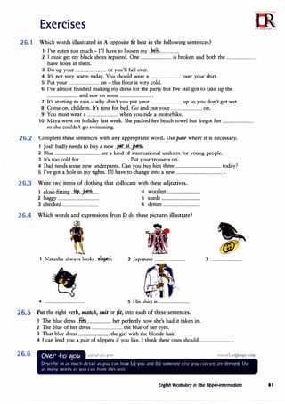 Exercises
26.1 Which words illustrated in A opposite fit best in the following sentences?
I've eaten too much - I'll have to loosen my .J�H.,.....................
2 I must get my black shoes repaired. One ................................is broken and both the ................................
have holes in them.
3 Do up your ................................or you'll fall over.
4 It's not very warm today. You should wear a ................................over your shirt.
5 Put your ................................on -this floor is verycold.
6 I've almost finished making my dress for the partybut I've still got to take up the
................................and sew on some .................................
7 It's starting to rain -why don't you put your ................................up so you don't get wet.
8 Come on, children. It's time for bed. Go and put your ................................on.
9 You must wear a ................................when you ride a motorbike.
10 Maya went on holiday last week. She packed her beach towel but forgot her ................................
so she couldn't go swimming.
26.2 Complete these sentences with anyappropriate word. Use pairwhere it is necessary.
1 Josh badly needs to buy a new ..r,r..M..j���.
2 Blue ..............................................are a kind of international uniform for young people.
3 It's too cold for ................................................. Put your trousers on.
4 Dad needs some new underpants. Can you buy him three ...............................................today?
5 I've got a hole in my tights. I'll have to change into a new .................................................
26.3 Write two items of clothing that collocate with these adjectives.
1 close-fitting ...
�...j�.�....... 4 woollen .................................
2 baggy .......................................... 5 suede .......................................
3 checked ..................................... 6 denim .....................................
26.4 Which words and expressions from D do these pictures illustrate?
26.5
26.6
�
Natasha always looks ..�.l�t�.f... 2 Japanese ................................ 3 ................................
·l
'I
4 ........................................ 5 His shirt is ................................
Put the right verb, match, suitor fit, into each of these sentences.
1 The blue dress ...fi�..........................her perfectly now she's had it taken in.
2 The blue of her dress ................................the blue of her eyes.
3 That blue dress ................................the girl with the blonde hair.
4 I can lend you a pair of slippers if you like. I think these ones should .................................
Ove.r .f-o tjotc • I! • ... tII
De<;nih' in a<; tnurh d'lail ;i<; you ran how (a) you and (h) Otn('orll' ('l<,1· you c:in '>IT ar(' drev,t'rl. lh1·
a tnany worch a'> you ran from thi'> unit.
English Vocabulary in Use Upper-intennediate 61
 