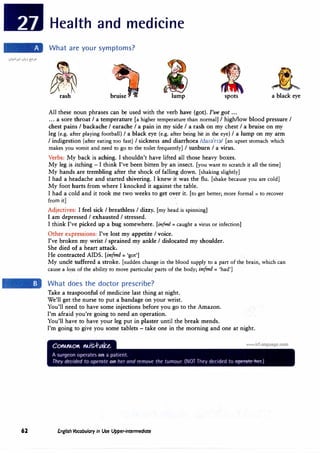62
Health and medicine
What are your symptoms?
lump spots a black eye
All these noun phrases can be used with the verb have (got). I've got ...
... a sore throat I a temperature [a higher temperature than normal] I high/low blood pressure I
chest pains I backache I earache I a pain in my side I a rash on my chest I a bruise on my
leg (e.g. after playing football} I a black eye (e.g. after being hit in the eye} I a lump on my arm
I indigestion (after eating too fast) I sickness and diarrhoea /da1�
1
n�/ [an upset stomach which
makes you vomit and need to go to the toilet frequently] I sunburn I a virus.
Verbs: My back is aching. I shouldn't have lifted all those heavy boxes.
My leg is itching - I think I've been bitten by an insect. [you want to scratch it all the time]
My hands are trembling after the shock of falling down. [shaking slightly]
I had a headache and started shivering. I knew it was the flu. [shake because you are cold]
My foot hurts from where I knocked it against the table.
I had a cold and it took me two weeks to get over it. [to get better; more formal = to recover
�m�
Adjectives: I feel sick I breathless I dizzy. [my head is spinning]
I am depressed I exhausted I stressed.
I think I've picked up a bug somewhere. [infml = caught a virus or infection]
Other expressions: I've lost my appetite I voice.
I've broken my wrist I sprained my ankle I dislocated my shoulder.
She died qf a heart attack.
He contracted AIDS. [infm/ = 'got']
My uncle ·suffered a stroke. [sudden change in the blood supply to a part of the brain, which can
cause a lo,ss of the ability to move particular parts of the body; infm/ = 'had']
What does the doctor prescribe?
Take a teaspoonful of medicine last thing at night.
We'll get the nurse to put a bandage on your wrist.
You'll need to have some injections before you go to the Amazon.
I'm afraid you're going to need an operation.
You'll have to have your leg put in plaster until the break mends.
I'm going to give you some tablets - take one in the morning and one at night.
English Vocabulary in Use Upper-intermediate
 