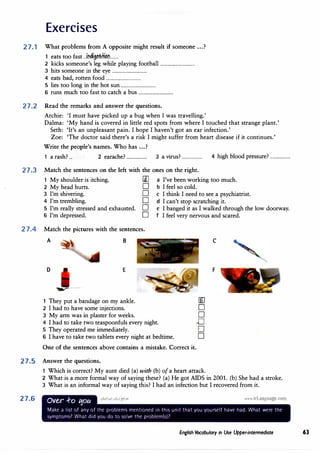 Exercises
27.1 What problems from A opposite might result if someone ...?
1 eats too fast ...i.ndi.i��:HC!l'L.....
2 kicks someone's leg while playing football ................................
3 hits someone in the eye ................................
4 eats bad, rotten food ................................
5 lies too long in the hot sun ................................
6 runs much too fast to catch a bus ................................
27.2 Read the remarks and answer the questions.
Archie: 'I must have picked up a bug when I was travelling.'
Dalma: 'My hand is covered in little red spots from where I touched that strange plant.'
Seth: 'It's an unpleasant pain. I hope I haven't got an ear infection.'
Zoe: 'The doctor said there's a risk I might suffer from heart disease if it continues.'
Write the people's names. Who has ...?
1 a rash? ... 2 earache? ................... 3 a virus? ................... 4 high blood pressure? ...................
27.3 Match the sentences on the left with the ones on the right.
1 My shoulder is itching. [l] a I've been working too much.
2 My head hurts. D b I feel so cold.
3 I'm shivering. D c I think I need to see a psychiatrist.
4 I'm trembling. D d I can't stop scratching it.
5 I'm really stressed and exhausted. D e I banged it as I walked through the low doorway.
6 I'm depressed. D f I feel very nervous and scared.
27.4 Match the pictures with the sentences.
A B
D E
,-..- -
1 They put a bandage on my ankle. �
2 I had to have some injections. D
3 My arm was in plaster for weeks. D
4 I had to take two teaspoonfuls every night. ..0
5 They operated me immediately. ·D
6 I have to take two tablets every night at bedtime. D
One of the sentences above contains a mistake. Correct it.
C
F
27.5 Answer the questions.
27.6
1 Which is correct? My aunt died (a) with (b) ofa heart attack.
2 What is a more formal way of saying these? (a) He got AIDS in 2001. {b) She had a stroke.
3 What is an informal way of saying this? I had an infection but I recovered from it.
Ove.,r -ro t1ou , I • • !• t I
Make a list of any of the problemc; mentioned 1n this unit that you yourself have had. What were the
symptoms? What did you do to solvl' the problem(c,)7
English Vocabulary in Use Upper-intermediate 63
 
