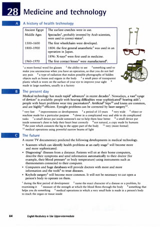 64
Medicine and technology
A history of health technology
Ancient Egypt
Middle Ages
1500-1600
1800-1900
1960-1970
The earliest crutches were in use.
Spectacles1
, probably invented by Arab scientists,
were used to correct vision2
•
The first wheelchairs were developed.
1804: the first general anaesthetic3
was used in an
operation in Japan.
1896: X-rays4
were first used in medicine.
The first contact lenses5
were manufactured6
.
1
a more formal word for glasses 2
the ability to see 3
something used to
make you unconscious when you have an operation, so that you do not feel
any pain 4
a type of radiation that makes possible photographs of hidden
objects such as bones and organs in the body 5
a small piece of transparent
plastic which is worn on the surface of your eye to improve your sight 6
made in large numbers, usually in a factory
The present day
'5()4,
Medical technology has made rapid1
advances2
in recent decades3• Nowadays, a vast4
range
of devices5
is available: people with hearing difficulties wear sophisticated6
hearing aids7
;
people with heart problems wear tiny pacemakers8
• Artificial9
hips10 and knees are common,
and are highly1
1 efficient. Eyesight problems can be corrected by laser surgery12•
1 very fast 2 improvements or developments 3 a period of 10 years 4
very wide 5 object or
machine made for a particular purpose 6
clever in a complicated way and able to do complicated
tasks 7
a small device put inside someone's ear to help them hear better 8 a small device put
· inside someone's chest to help their heart beat correctly 9 not natural, a copy made by humans
10
the joint which connects the leg to the upper part of the body 11
very (more formal)
12 medical operations using powerful narrow beams of light
The future
A recent TV documentary predicted the following developments in medical technology.
• Scanners which can identify health problems at an early stage1
will become more
and more sophisticated.
• Diagnosing2
illnesses from a distance. Patients will sit at their home computers,
describe their symptoms and send information automatically to their doctor (for
example, their blood pressure3
or body temperature) using instruments such as
thermometers connected to their computer.
• Computers and huge databases will provide doctors with more and more
information and the tools4
to treat diseases.
• Keyhole surgery5
will become more common. It will not be necessary to cut open a
person's body to operate on them.
1
during the first period of development 2
name the exact character of a disease or a problem, by
exammmg it 3 measure of the strength at which the blood flows through the body 4 something that
helps you do something 5 medical operations in which a very small hole is made in a person's body
to reach the organ or tissue inside
English Vocabulary in Use Upper-intermediate
 