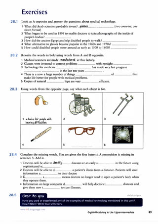 Exercises
28.1 Look at A opposite and answer the questions about medical technology.
1 What did Arab scientists probably invent? ...ii���............... ................................ (two answers, one
more formal)
2 What began to be used in 1896 to enable doctors to take photographs of the inside of
people's bodies? ................................................
3 How did the ancient Egyptians help disabled people to walk? ................................................
4 What alternative to glasses became popular in the 1960s and 1970s? ................................................
5 How could disabled people move around as early as 1500 to 1600? ................................................
28.2 Rewrite the words in bold using words from A and B opposite.
1 Medical scanners are made ...m.��.f��.fir�d.. at this factory.
2 Glasses were invented to correct problems ................................ with eyesight ................................ .
3 Technology for medicine ................................ ................................ has made very fast progress
................................ ................................ in the last ten years ................................ .
4 There is a now a large number of things ................................ ................................ of ................................ that
make life better for people with medical problems.
5 Copies of natural ................................ hips are very ................................ efficient.
28.3 Using words from the opposite page, say what each object is for.
4
, de1ice for people .ii+h
he,ril difficultief.
2
5
3
6
28.4 Complete the missing words. You are given the first letter(s). A preposition is missing in
sentence 3. Add it.
28.5
1 Doctors will be able to i4�ofJ.f8................. diseases at an early s................................ in the future using
sophisticated sc................................ .
2 Doctors will be able to d............................... a patient's illness from a distance. Patients will send
information a................................ to their doctor.
3 K............................... s................................ means doctors no longer need to open a patient's body when
they operate them.
4 Information on large computer d............................... will help doctors t............................... diseases and
give them new t............................... to cure illnesses.
Ov�r .f-o t5oa
Have you used or experienced any of the examples of medical technology mentioned in this unit?
How? When? Write true sentences.
www.irLanguage.com
English Vocabulary in Use Upper-intermediate 65
 