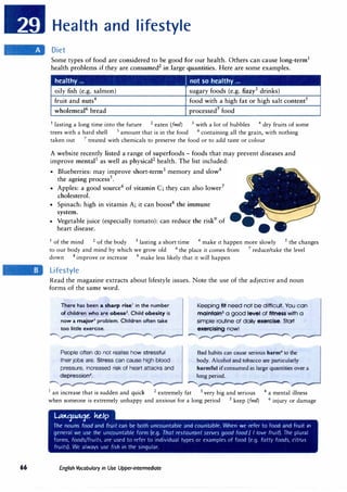 66
Health and lifestyle
Diet
Some types of food are considered to be good for our health. Others can cause long-term1
health problems if they are consumed2
in large quantities. Here are some examples.
healthy ... J not so healthy ...
oily fish (e.g. salmon) sugary foods (e.g. fizzy3
drinks)
fruit and nuts4 food with a high fat or high salt content5
wholemeal6
bread processed7
food
1
lasting a long time into the future 2 eaten (fm/) 3
with a lot of bubbles 4 dry fruits of some
trees with a hard shell 5 amount that is in the food 6
containing all the grain, with nothing
taken out 7
treated with chemicals to preserve the food or to add taste or colour
A website recently listed a range of superfoods - foods that may prevent diseases and
improve mental1
as well as physical2
health. The list included:
• Blueberries: may improve short-term3
memory and slow4
the ageing process5
.
• Apples: a good source6
of vitamin C; they can also lower7
cholesterol.
• Spinach: high in vitamin A; it can boost8
the immune
system.
• Vegetable juice (especially tomato): can reduce the risk9
of ---
heart disease.
1
of the mind 2 of the body 3 lasting a short time 4
make it happen more slowly 5 the changes
to our body and mind by which we grow old 6 the place it comes from 7
reduce/take the level
down 8 improve or increase 9
make less likely that it will happen
Lifestyle
Read the magazine extracts about lifestyle issues. Note the use of the adjective and noun
forms of the same word.
There has been a sha,-p ,-ise1
in the number
of children who are obese1
. Child obesity is
now a major-3 problem. Children often take
too little exercise.
People often do not realise how stressful
their jobs are. Stress can cause high blood
pressure, increased risk of heart attacks and
depression4
•
Keeping flt need not be difficult. You can
malntaln5 a good level of fitness with a
simple routine of daily exercise. Start
exercising now!
�--.----------------
Bad habits can cause serious harm6
to the
body. Alcohol and tobacco are particularly
harmful ifconsumed in large quantities over a
long period.
-----.,---------------
1 an increase that is sudden and quick 2
extremely fat 3 very big and serious 4 a mental illness
when someone is extremely unhappy and anxious for a long period 5 keep (/m/) 6 injury or damage
L.t.o1LAa1e. he.Ip
The nouns food and fruit can be both uncountable and countablt'. When we refer to food and fruit in
general we use the uncountable form (e.g. That restaurant serves good food I / love fruit). The plural
forms. foods/fruit,, ;irr used tn refrr to individual types m example, nt food (e.g. fntt� foods, citrus
fruits). Wl' always usl' fish in the singular.
£nglish Vocabulary in Use Upper-intermediate
 