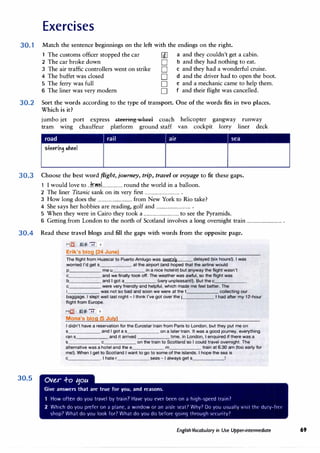 Exercises
30.1 Match the sentence beginnings on the left with the endings on the right.
1 The customs officer stopped the car
2 The car broke down
3 The air traffic controllers went on strike
4 The buffet was closed
5 The ferry was full
6 The liner was very modern
u[] a and they couldn't get a cabin.
D b and they had nothing to eat.
D c and they had a wonderful cruise.
D d and the driver had to open the boot.
D e and a mechanic came to help them.
D f and their flight was cancelled.
30.2 Sort the words according to the type of transport. One of the words fits in two places.
Which is it?
jumbo jet port express .s.teeriHgwh€d coach
tram wmg chauffeur platform ground staff
helicopter gangway runway
van cockpit lorry liner deck
road rail air sea
30.J Choose the best word fl.ight, journey, trip, travel or voyage to fit these gaps.
I would love to ..:fr.��.l...................round the world in a balloon.
2 The liner Titanic sank on its very first ................................ .
3 How long does the ................................ from New York to Rio take?
4 She says her hobbies are reading, golf and ................................ .
5 When they were in Cairo they took a ................................ to see the Pyramids.
6 Getting from London to the north of Scotland involves a long overnight train ................................ .
30.4 Read these travel biogs and fill the gaps with words from the opposite page.
30.5
MigI IJ " -:;-, o
Erik's blog (24 June)
The flight from Huascal to Puerto Amlugo was seymil� delayed (six hours!). I was
worried I'd get s at the airport (and hoped that the airline would
p me u in a nice hoteJC;;J) but anyway the flight wasn't
c and we finally took off. The weather was awful, so the flight was
b and I got a (very unpleasant!). But the c._____
c were very friendly and helpful, which made me feel better. The
I was not so bad and soon we were at the t collecting our
baggage. I slept well last night - I think I've got over the j I had after my 12-hour
flight from Europe.
Mfg] 'IJS, 7t"' o
Mona's blog (5 July)
I didn't have a reservation for the Eurostar train from Paris to London, but they put me on
s and I got a s on a later train. It was a good journey, everything
ran s and it arrived time. In London, I enquired if there was a
s c on the train to Scotland so I could travel overnight. The
alternative was a hotel and the e m train at 6.30 am (too early for
me!). When I get to Scotland I want to go to some of the islands. I hope the sea is
c . I hate r seas - I always get s !
Ov�r .f-o 11ou
Give answers that are true for you, and reasons.
1 How often do you travel by train7 Have you ever been on a high-speed train7
2 Which do you prder on ;i plane, a window or ;in aislt· <,eat7 Why? Do you u<,ually vic,it tht' duty-free
shop? What do you look for7 What do you do before going through c,t·rurity1
English Vocabulary in Use Upper-intermediate 69
 
