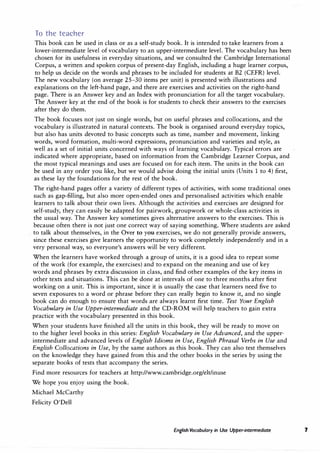 To the teacher
This book can be used in class or as a self-study book. It is intended to take learners from a
lower-intermediate level of vocabulary to an upper-intermediate level. The vocabulary has been
chosen for its usefulness in everyday situations, and we consulted the Cambridge International
Corpus, a written and spoken corpus of present-day English, including a huge learner corpus,
to help us decide on the words and phrases to be included for students at B2 (CEFR) level.
The new vocabulary (on average 25-30 items per unit) is presented with illustrations and
explanations on the left-hand page, and there are exercises and activities on the right-hand
page. There is an Answer key and an Index with pronunciation for all the target vocabulary.
The Answer key at the end of the book is for students to check their answers to the exercises
after they do them.
The book focuses not just on single words, but on useful phrases and collocations, and the
vocabulary is illustrated in natural contexts. The book is organised around everyday topics,
but also has units devoted to basic concepts such as time, number and movement, linking
words, word formation, multi-word expressions, pronunciation and varieties and style, as
well as a set of initial units concerned with ways of learning vocabulary. Typical errors are
indicated where appropriate, based on information from the Cambridge Learner Corpus, and
the most typical meanings and uses are focused on for each item. The units in the book can
be used in any order you like, but we would advise doing the initial units (Units 1 to 4) first,
as these lay the foundations for the rest of the book.
The right-hand pages offer a variety of different types of activities, with some traditional ones
such as gap-filling, but also more open-ended ones and personalised activities which enable
learners to talk about their own lives. Although the activities and exercises are designed for
self-study, they can easily be adapted for pairwork, groupwork or whole-class activities in
the usual way. The Answer key sometimes gives alternative answers to the exercises. This is
because often there is not just one correct way of saying something. Where students are asked
to talk about themselves, in the Over to you exercises, we do not generally provide answers,
since these exercises give learners the opportunity to work completely independently and in a
very personal way, so everyone's answers will be very different.
When the learners have worked through a group of units, it is a good idea to repeat some
of the work (for example, the exercises) and to expand on the meaning and use of key
words and phrases by extra discussion in class, and find other examples of the key items in
other texts and situations. This can be done at intervals of one to three months after first
working on a unit. This is important, since it is usually the case that learners need five to
seven exposures to a word or phrase before they can really begin to know it, and no single
book can do enough to ensure that words are always learnt first time. Test Your English
Vocabulary in Use Upper-intermediate and the CD-ROM will help teachers to gain extra
practice with the vocabulary presented in this book.
When your students have finished all the units in this book, they will be ready to move on
to the higher level books in this series: English Vocabulary in Use Advanced, and the upper­
intermediate and advanced levels of English Idioms in Use, English Phrasal Verbs in Use and
English Collocations in Use, by the same authors as this book. They can also test themselves
on the knowledge they have gained from this and the other books in the series by using the
separate books of tests that accompany the series.
Find more resources for teachers at http://www.cambridge.org/elt/inuse
We hope you enjoy using the book.
Michael McCarthy
Felicity O'Dell
English Vocabulary in Use Upper-intermediate 7
 