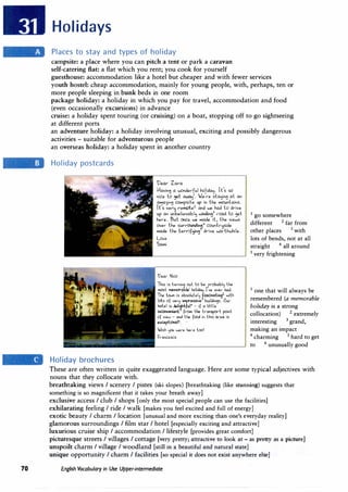 70
Holidays
Places to stay and types of holiday
campsite: a place where you can pitch a tent or park a caravan
self-catering Bat: a flat which you rent; you cook for yourself
guesthouse: accommodation like a hotel but cheaper and with fewer services
youth hostel: cheap accommodation, mainly for young people, with, perhaps, ten or
more people sleeping in bunk beds in one room
package holiday: a holiday in which you pay for travel, accommodation and food
(even occasionally excursions) in advance
cruise: a holiday spent touring (or cruising) on a boat, stopping off to go sightseeing
at different ports
an adventure holiday: a holiday involving unusual, exciting and possibly dangerous
activities - suitable for adventurous people
an overseas holiday: a holiday spent in another country
Holiday postcards
Holiday brochures
l)ear- Zar-a
1-avin� a w0nder-ful ho)i&aj. Il's so
nice lo �t. awaj1
• We r-e slajin� at. an
aw;ia,in� campsite up in lhe mounlains.
H s venj ..-emoi.ez.
an& we ha& lo &rive
up an unbelievablj win&i�' ..-oa& lo �el
her-e. l,ul once we made il, lhe views
over- lhe sur-r-0.tn&i'.:'f counlr-jside
made lhe le..-rifoi� &rive we..-i.hwhile.
Love
Sami
t>e.a..- Nico
This is lumin� out lo be p..-obabl� the
most MUnC>rab�' holitla� I've. e.ve..- hat!.
The. lo...n is absolute.I� fasclnall"'z.
....lh
lots of ve...-� it11pnssive.3
builtli"'s. Ou.­
hole.I is de.��fu4
- if a liHle.
inconvenient. f..-0m the. l..-anspor-t paint
of vie.w - anti the. f
00<! in this a..-e.a is
e.><eeplional".
Jish � .,..,... he...-e. loo!
F..-ance.sca
1 go somewhere
different 2 far from
other places 3
with
lots of bends, not at all
straight 4
all around
5
very frightening
1 one that will always be
remembered (a memorable
holiday is a strong
collocation) 2 extremely
interesting 3
grand,
making an impact
4
charming 5
hard to get
to 6
unusually good
These are often written in quite exaggerated language. Here are some typical adjectives with
nouns that they collocate with.
breathtaking views I scenery I pistes (ski slopes) [breathtaking (like stunning) suggests that
something is so magnificent that it takes your breath away]
exclusive access I club I shops [only the most special people can use the facilities]
exhilarating feeling I ride I walk (makes you feel excited and full of energy]
exotic beauty I charm I location [unusual and more exciting than one's everyday reality]
glamorous surroundings I film star I hotel [especially exciting and attractive]
luxurious cruise ship I accommodation I lifestyle [provides great comfort]
picturesque streets I villages I cottage [very pretty; attractive to look at - as pretty as a picture]
unspoilt charm I village I woodland [still in a beautiful and natural state]
unique opportunity I charm I facilities [so special it does not exist anywhere else]
English Vocabulary in Use Upper-intermediate
 