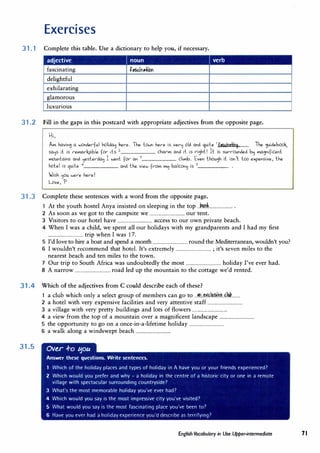 Exercises
31.1 Complete this table. Use a dictionary to help you, if necessary.
adjective noun verb
fascinating f,sdl..JiC>I'
delightful
exhilarating
glamorous
luxurious
31.2 Fill in the gaps in this postcard with appropriate adjectives from the opposite page.
�-Ii.
Am havin� a wOnder-ful holida'::1 her-e. The t.Own her-e is ver-'1 old and quite 1
£,sdntfin9. The �uidebook__
sa'js it. is r-emar-k,_able fOr- its 2. char-m and it. is r-i�ht.! Il is sur-r-Ounded b'j
ma�nificent.
mountains and '::lest.er-da'::1 I went. for- an ' climb. tven lhou�h it. isn't. loo expensive, the
hot.el is quite 4 and the view fr-om m'::1 balc0n'1 is 5____
_
Jish '::lou wer-e her-e!
Love, -P
31.3 Complete these sentences with a word from the opposite page.
1 At the youth hostel Anya insisted on sleeping in the top ..�J).�......................•
2 As soon as we got to the campsite we ................................ our tent.
3 Visitors to our hotel have ................................ access to our own private beach.
4 When I was a child, we spent all our holidays with my grandparents and I had my first
................................ trip when I was 17.
5 I'd love to hire a boat and spend a month ................................ round the Mediterranean, wouldn't you?
6 I wouldn't recommend that hotel. It's extremely ................................ ; it's seven miles to the
nearest beach and ten miles to the town.
7 Our trip to South Africa was undoubtedly the most ................................ holiday I've ever had.
8 A narrow ................................ road led up the mountain to the cottage we'd rented.
31.4 Which of the adjectives from C could describe each of these?
1 a club which only a select group of members can go to ...�J)..�f�IIA�.1�.f.bw.........
2 a hotel with very expensive facilities and very attentive staff ................................
3 a village with very pretty buildings and lots of flowers ................................
4 a view from the top of a mountain over a magnificent landscape ................................
5 the opportunity to go on a once-in-a-lifetime holiday ................................
6 a walk along a windswept beach ................................
31.5 Ove.r .f-o 110a
Answer these questions. Write sentences.
1 Which of the holiday places and types of holiday in A have you or your friends experienced?
2 Which would you prefer and why - a holiday in the centre of a historir city or one in a remote
village with spectacular surrounding countryside?
3 What"s the most memorable holiday you"ve ever had?
4 Which would you say is the most impressive city you"ve visited?
5 What would you say is the most fascinating place you"ve been to?
6 Have you ever had a holiday experience you"d describe as terrifying?
English Vocabulary in Use Upper-intermediate 71
 