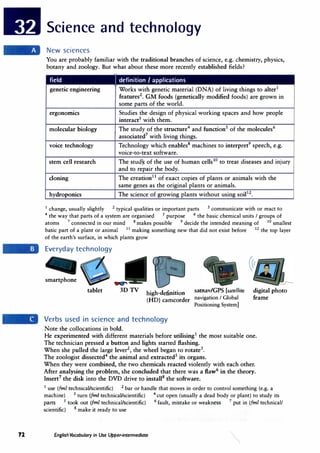 72
Science and technology
New sciences
You are probably familiar with the traditional branches of science, e.g. chemistry, physics,
botany and zoology. But what about these more recently established fields?
field J definition I applications
genetic engineering Works with genetic material (DNA) of living things to alter1
features2
• GM foods (genetically modified foods) are grown in
some parts of the world.
ergonormcs Studies the design of physical working spaces and how people
interact3
with them.
molecular biology The study of the structure4
and function5
of the molecules6
associated7
with living things.
voice technology Technology which enables8
machines to interpret9
speech, e.g.
voice-to-text software.
stem cell research The study. of the use of human cells10
to treat diseases and injury
and to repair the body.
cloning The creation1 1
of exact copies of plants or animals with the
same genes as the original plants or animals.
hydroponics The science of growing plants without using soil12
•
1 change, usually slightly 2 typical qualities or important parts 3 communicate with or react to
4
the way that parts of a system are organised 5
purpose 6
the basic chemical units I groups of
atoms 7
connected in our mind 8 makes possible 9
decide the intended meaning of 10
smallest
basic part of a plant or animal 11
making something new that did not exist before 12
the top layer
of the earth's surface, in which plants grow
Everyday technology
smartphone
tablet high-definition satnav/GPS [satellite
(HD) camcorder navigation I Global
Positioning System]
Verbs used in science and technology
Note the collocations in bold.
digital photo
frame
He experimented with different materials before utilising1
the most suitable one.
The technician pressed a button and lights started fl.ashing.
When she pulled the large lever2
, the wheel began to rotate3
•
The zoologist dissected4
the animal and extracted5
its organs.
When they were combined, the two chemicals reacted violently with each other.
After analysing the problem, she concluded that there was a fiaw6
in the theory.
Insert7
the disk into the DVD drive to install8
the software.
1
use (fml technical/scientific) 2 bar or handle that moves in order to control something (e.g. a
machine) 3 turn (fml technical/scientific) 4
cut open (usually a dead body or plant) to study its
parts 5
took out (fml technical/scientific) 6
fault, mistake or weakness 7
put in (fml technical/
scientific) 8 make it ready to use
English Vocabulary in Use Upper-intermediate
 