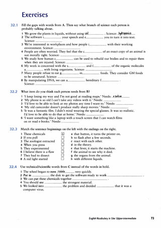 Exercises
32. 1 Fill the gaps with words from A. Then say what branch of science each person is
probably talking about.
1 We grow the plants in liquids, without using s�L.......................... Science: ..�r.�p.<?m.��.......
2 The software i
................................ your speech and e................................ you to turn it into text.
Science: ................................................
3 We're interested in workplaces and how people i................................ with their working
environment. Science: ................................................
4 People are often worried. They feel that the c................................ of an exact copy of an animal is
not morally right. Science: ................................................
5 We study how human c................................ can be used to rebuild our bodies and to repair them
when they are injured. Science: ................................................
6 My work is concerned with the s................................ and £................................ of the organic molecules
a................................ with living organisms. Science: ................................................
1 Many people refuse to eat g................................ m............................... foods. They consider GM foods
to be unnatural. Science: ................................................
8 By manipulating DNA, we can a................................ hereditary£................................ .
Science: ................................................
32.2 What item do you think each person needs from B?
1 'I keep losing my way and I'm not good at reading maps.' Needs: ..P..,P.tOP.L............
2 'My phone is so old I can't take any videos with it.' Needs: ................................
3 'I'd love to be able to look at my photos any time I want to.' Needs: ................................
4 'My old camcorder doesn't produce really sharp movies.' Needs: ................................
5 'It was a fantastic film. I didn't mind wearing the special glasses. It was so realistic.
I'd love to be able to do that at home.' Needs: ................................
6 'I want something like a laptop with a touch screen that I can watch films
on or read e-books.' Needs: ................................
32.3 Match the sentence beginnings on the left with the endings on the right.
1 These chemicals 11] a that button, it turns the printer on.
2 If you pull O b to flash after a few seconds.
3 The zoologist extracted O c react with each other.
4 When you press O d in the theory.
5 They experimented O e that lever, it starts the machine.
6 I believe there is a flaw O f the animal to see why it died.
1 They had to dissect O g the organs from the animal.
8 A red light started O h with different liquids.
32.4 Use technical/scientific words from C instead of the words in bold.
1 The wheel began to tttm .n.f.d.�.................very quickly.
2 Put in ................................ the disk to get the software ready to work ................................................................ .
3 We can put these chemicals together ................................................................ .
4 You should use ................................ the strongest material.
5 We looked into ................................ the problem and decided ................................ that it was a
computer virus.
English Vocabulary in Use Upper-intermediate 73
 