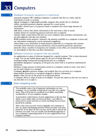 74
Computers
Hardware [computer equipment or machinery]
personal computer I PC I desktop computer: a computer that fits on a desk, used by
individuals at work or at home
laptop (computer): a lightweight portable computer that usually fits in a briefcase
tablet: a portable personal computer operated by a touch screen
hard disk: a device [piece of equipment] inside a computer that stores large amounts of
information
disk drive: a device that allows information to be read from a disk or stored
scanner: device for transferring pictures and texts into a computer
memory stick: a small device that lets you carry computer data anywhere conveniently; you
can then plug the stick into any machine.
RAM (random access memory I memory): the memory available on a computer to store and
use information temporarily; can be measured in gigabytes
(micro)chip: a very small piece of semiconductor, especially in a computer, that contains
extremely small electronic circuits and devices, and can perform particular operations
network: when a number of computers, for example, in one office, are connected together
(or networked) so that they can share information
Software [computer programs that you install]
An application is a piece of software designed for a specific purpose. This is often shortened
to app. You can get mobile phone apps for all sorts of things these days.
word-processing: writing and storing printed text on a computer
spreadsheet (program): a program, or the grid you create with it, to perform mathematical
operations
database: a large amount of information stored in a computer system in such a way that it
can be easily looked at or changed
(computer) graphics: pictures, images, and symbols that you can form on a computer
·virus: hidden instructions in a program designed to destroy information
display: what you see on the screen of an electronic device
A computer shows a range of icons on its display. You put the cursor on the one you want to
use and click on it to open it.
Some computing verbs
You probably store a lot of important information on your
computer. So, it's sensible to back up all your files on a regular
basis. Then it'll be less of a problem if you delete something
accidentally or if your computer crashes.
A particularly useful feature of most applications is the one that
allows you to undo what you have just done - just click on
Undo and it's quick and easy to correct anything that you have
keyed in by mistake.
After a few years you may want to upgrade your computer as
they are always developing machines which are faster and more
powerful. If you don't do this you may not be able to run all the
software you need. You can usually just download upgrades to
your computer's operating system or to your applications from
company websites.
English Vocabulary in Use Upper-intermediate
 