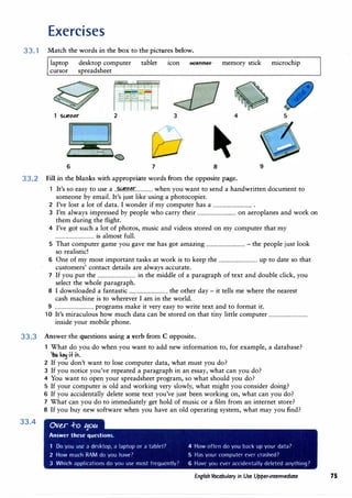 Exercises
33. 1 Match the words in the box to the pictures below.
laptop desktop computer tablet icon .scaaHer memory stick microchip
cursor spreadsheet
2 3 4 5
6 7 8 9
33.2 Fill in the blanks with appropriate words from the opposite page.
1 It's so easy to use a ..���.r:m�.r............... when you want to send a handwritten document to
someone by email. It's just like using a photocopier.
2 I've lost a lot of data. I wonder if my computer has a ................................ .
3 I'm always impressed by people who carry their ................................ on aeroplanes and work on
them during the flight.
4 I've got such a lot of photos, music and videos stored on my computer that my
................................ is almost full.
5 That computer game you gave me has got amazing ................................ - the people just look
so realistic!
6 One of my most important tasks at work is to keep the ................................ up to date so that
customers' contact details are always accurate.
7 If you put the ................................ in the middle of a paragraph of text and double click, you
select the whole paragraph.
8 I downloaded a fantastic ................................ the other day - it tells me where the nearest
cash machine is to wherever I am in the world.
9 ................................ programs make it very easy to write text and to format it.
10 It's miraculous how much data can be stored on that tiny little computer ................................
inside your mobile phone.
33.3 Answer the questions using a verb from C opposite.
33.4
What do you do when you want to add new information to, for example, a database?
You k� u it.
2 If you don't want to lose computer data, what must you do?
3 If you notice you've repeated a paragraph in an essay, what can you do?
4 You want to open your spreadsheet program, so what should you do?
5 If your computer is old and working very slowly, what might you consider doing?
6 If you accidentally delete some text you've just been working on, what can you do?
7 What can you do to immediately get hold of music or a film from an internet store?
8 If you buy new software when you have an old operating system, what may you find?
Ov�r +o 110a
Answer these questions.
Do you usc a desktop, a laptop or a tablet? 4 How often do you b;ick up your d;it;i?
2 How much RAM do you haVt'7 5 Has your computer ever crashed?
3 Which applications do you ust· most frt'(Jltt.'ntly? 6 Haw you ever arridentally delt'led anything?
English Vocabulary in Use Upper-intermediate 75
 