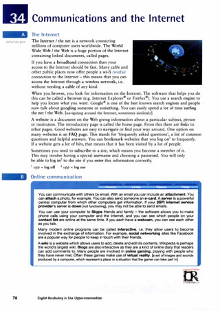 76
Communications and the Internet
The Internet
The Internet I the net is a network connecting
millions of computer users worldwide. The World
Wide Web I the Web is a huge portion of the Internet
containing linked documents, called pages.
If you have a broadband connection then your
access to the Internet should be fast. Many cafes and
other public places now offer people a wi-fi /wa1fa1/
connection to the Internet - this means that you can
access the Internet through a wireless network, i.e.
without needing a cable of any kind.
When you browse, you look for information on the Internet. The software that helps you do
this can be called a browser (e.g. Internet Explorer®
or Firefox®
). You use a search engine to
help you locate what you want. Google®
is one of the best known search engines and people
now talk about googling someone or something. You can easily spend a lot of time surfing
the net I the Web. [navigating around the Internet, sometimes aimlessly]
A website is a document on the Web giving information about a particular subject, person
or institution. The introductory page is called the home page. From this there are links to
other pages. Good websites are easy to navigate or find your way around. One option on
many websites is an FAQ page. This stands for 'frequently asked questions', a list of common
questions and helpful answers. You can bookmark websites that you log on1
to frequently.
If a website gets a lot of hits, that means that it has been visited by a lot of people.
Sometimes you need to subscribe to a site, which means you become a member of it.
This may involve having a special username and choosing a password. You will only
be able to log in2
to the site if you enter this information correctly.
1 opp = log off 2 opp = log out
Online communication
You can communicate with others by email. With an email you can include an attachment. You
can attach a photo, for example. You can also send someone an e-card. A server is a powerful
central computer from which other computers get information. If your (ISP) internet service
provider's server is down [not functioning], you may not be able to send emails.
You can use your computer to Skype friends and family - the software allows you to make
phone calls using your computer and the Internet, and you can see which people on your
contact list are online at the same time. If you each have a webcam, you can see each other
as you talk.
Many modern online programs can be called interactive, i.e. they allow users to become
involved in the exchange of information. For example, social networking sites like Facebook
are a popular way for people to keep in touch with their friends.
A wiki is a website which allows users to add, delete and edit its contents. Wikipedia is perhaps
the world's largest wiki. Biogs are also interactive as they are a kind of online diary that readers
can add comments to. Many people are involved in online gaming, playing with people who
they have never met. Often these games make use of virtual reality. [a set of images and sounds
produced by a computer, which represent a place or a situation that the gamer can take part in]
�
m
·..,,..o,,;U.;,.r<=,.
0
�
irLanguage.c:om
English Vocabulary in Use Upper-intermediate
 