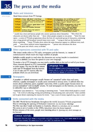 78
The press and the media
Radio and television
Read these extracts from TV listings.
4.00pm Diana: talk show' with Diana 7.00pm Documentary: Are we killing our kids?
Cosby; today's guest, Rona Fredale Investigating5
the junk food industry
5.00pm Cartoons2
: crazy fun for kids of 8.00pm The Happy Couple: sitcom6
about a pair
all a2es ofnewlv-weds
5.3 0pm Golden Chance: game show3
with
Bob Langley
9.00pm Roundup: sports programme with all the
day's top action - tonight: rugby final
6.uupm News and weather forecast 10.00pm The Day in Politics: current affairs'
programme .Presenter8: James Hill
6.,jU pm DiatJury Street: the nat10n's
favourite soap•
10.,jU pm Wikdal: detective drama set m Norway.
Episode9
3: A second body is found
1
usually has a host and famous people who answer questions about themselves 2
film where the
characters are drawn rather than real 3
show where people compete to win prizes 4
short for soap
opera - a series of TV/radio programmes about the lives of a particular group of characters, continuing
over a long period and broadcast (several times) every week 5
trying to find out the facts/truth
about something 6 funny TV/radio show where the same characters appear in a different story each
week 7
news about political events happening now 8
person who introduces the show
9 one of the parts into which a story is divided
Other expressions connected with TV and radio
The (mass) media refers to TV, radio, newspapers and the Internet, i.e. means of
communication which reach very large numbers of people.
Subtitles enable people to read what the characters are saying (maybe in translation).
If a film is dubbed, you hear the speech in your own language.
To receive a lot of TV channels, you may need a satellite dish on the roof or wall of your house.
Many channels depend on (TV) commercials
to make money. You may be able to stream
radio and TV broadcasts from the Internet.
· A lot of radio and TV stations offer free
podcasts which you can download.
Newspapers
Lttttqtcaqe. ke,fp
The noun means (a way of doing something),
always ends in s, even in the singular. The Internet
is an important means of communication.
A popular or tabloid newspaper usually focuses on1
sensation2
rather than real news,
whereas a quality newspaper is usually more interested in serious news. A tabloid often has
stories about celebrities, sport, scandals3
and crime, while a quality paper focuses more on
serious journalism4
with in-depth5
articles. To read newspapers on the Internet, you may have
to subscribe I pay a subscription6
•
1
emphasises Ipays attention to 2
very exciting or interesting events 3
events which shock people in a moral
way 4
the work of collecting, writing and publishing or broadcasting news and articles 5
done carefully
and in great detail, explaining the reasons for events 6 pay a sum of money regularly (e.g. once a year)
Verbs connected with the media
The BBC World Service broadcasts throughout the world. [transmits TV/radio programmes]
They're televising the opening of Parliament tomorrow. (or, less formal: showing)
The film was shot I made on location in Australia. [filmed in a real place, not in a studio]
The series is set in London in the 1980s. [place/time where the drama happens]
Within minutes of the event, people were tweeting about it. [posting very short messages on
the Internet]
English Vocabulary in Use Upper-intermediate
 