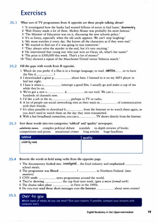 Exercises
35.1 What sort of TV programmes from A opposite are these people talking about?
1 'It investigated how the banks had wasted billions of euros in bad loans.' dC>£.Um�l't,r�
2 'Walt Disney made a lot of them. Mickey Mouse was probably his most famous.'
3 'The Minister of Education was on it, discussing the new schools policy.'
4 'It's so funny, especially when the old uncle appears. We can't stop laughing.'
5 'My mum ·watches it every day. She knows all the characters as if they were real.'
6 'We wanted to find out if it was going to rain tomorrow.'
7 'They always solve the murder in the end, but it's very exciting.'
8 'He interviewed that young star who just won an Oscar, oh, what's her name?'
9 'The prize is £500,000 this week. That's a lot of money!'
10 'They showed a repeat of the Manchester United versus Valencia match.'
35.2 Fill the gaps with words from B opposite.
1 Which do you prefer if a film is in a foreign language, to read ..�:Hf.I��---········· or to have
the film d................................ ?
2 I downloaded a great p................................ about bees. I listened to it on my MP3 player in
bed last night.
3 I hate it when c................................ interrupt a good film. I usually go and make a cup of tea
while they're on.
4 We've got a new s................................ d................................ on our roof. We can r................................
hundreds of channels now.
5 I'd like a job in the m................................ , perhaps in TV or radio.
6 A lot of people use social networking sites as their main m................................ of communication
with their friends.
7 It's often possible to download b................................ from the Internet or to watch them again, so
you don't need to watch them on the day they were transmitted.
8 With a fast broadband connection, you can s
................................ TV shows directly from the Internet.
35.3 Sort these words into two categories: 'tabloid' and 'quality' newspaper.
�elebrityRews complex political debate scandals in-depth reviews of books
competitions and prizes sensational crimes long articles huge headlines
tabloid I quality
35.4 Rewrite the words in bold using verbs from the opposite page.
35.5
1 The documentary looked into ..ir.w.��."tt.jtt.�...... the food industry and emphasised ................................
school meals.
2 The programme was filmed ................................ I ................................ in Northern Finland. (two
answers)
3 CNN sends ................................ news programmes around the world.
4 They're showing ................................ the cup final next week. (give a more formal verb)
5 The drama takes place ................................ in Paris in the 1880s.
6 Do you ever send those short messages over the Internet ................................ about news events?
Ov�r .f-o tjoa
Which types of media do you use most? Give your reasons. If possible, compare your answers with
someone else's.
English Vocabulary in Use Upper-intermediate 79
 