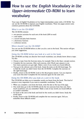 8
How to use the English Vocabulary in Use
Upper-intermediate CD-ROM to learn
vocabulary
Your copy of English Vocabulary in Use Upper-intermediate comes with a CD-ROM. You
can use the CD-ROM to improve your English vocabulary. These two pages answer some
common questions about the CD-ROM.
What is on the CD-ROM?
The CD-ROM contains
• two practice activities for each unit of the book (200 in total)
• a test maker
• a record and play-back function
• a dictionary function
• a reference section.
When should I use the CD-ROM?
You can use the CD-ROM before or after you do a unit in the book. This section will give
you some suggestions.
Using the CD-ROM before you look at a unit in the book
The CD-ROM can help you discover how much vocabulary you already know about a topic.
Try this:
• Choose a topic from the Exercises menu, for example Time in the Basic concepts section.
• Complete the two exercises. After each exercise, click Check your answers to see
how many questions you got right. Make a note of any words you found difficult.
• Now go to the relevant unit of the book. Study the notes on the left-hand page. Try
to find the words you didn't know from the CD-ROM. Complete the exercises on
the right-hand page.
• Finally, return to the CD-ROM. Look at the My progress section. Can you improve
your score this time? Complete the two exercises again for the same unit.
Using the CD-ROM after you look at a unit in the book
The CD-ROM can help you to remember words you learnt from the book. This kind of
revision is very important if you want to remember vocabulary. Try this:
• When you complete a unit from the book, write the date at the top of the page.
• One week later, go to the CD-ROM and do the two exercises from that unit. How
much vocabulary can you remember? Make a note of any words you found difficult
or couldn't remember.
• Go back to the unit in the book and look for the words you didn't know. Study the
words again.
• Finally, return to the CD-ROM and complete the two exercises again. Did you
remember those difficult words?
English Vocabulary in Use Upper-intermediate
 