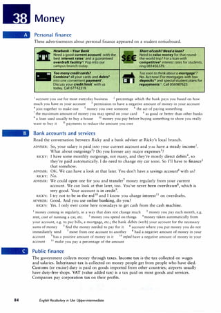 84
Money
Personal finance
These advertisements about personal finance appeared on a student noticeboard.
-
Newbank- Your Bank
Need a good current account1
with the
best interest rates2 and a guaranteed
overdraft facility3? Pop into our
campus branch today.
Too manycredit cards?
Combine4 all your cards and debts5
into one convenient payment6•
Discuss your credit limit7
with us
today. Call 67742319.
Short ofcash?Need a loan?
Need to raise money for that round­
the-world trip? For a loan with
competitive8 interest rates for students,
ring 081456379.
Too soon to think about a mortgage9?
No. Act now! For mortgages with low
deposits10 and special student plans for
repayments11
• Call 056987623.
1
account you use for most everyday business 2
percentage which the bank pays you based on how
much you have in your account 3 permission to have a negative amount of money in your account
4
join together to make one 5
money you owe someone 6
the act of paying something
7
the maximum amount of money you may spend on your card 8
as good or better than other banks
9
a loan used usually to buy a house 10 money you pay before buying something to show you really
want to buy it 11
payments to reduce the amount you owe
Bank accounts and services
Read the conversation between Ricky and a bank adviser at Ricky's local branch.
ADVISER: So, your salary is paid into your current account and you have a steady income1
.
What about outgoings2
? Do you foresee any major expenses3
?
RICKY: I have some monthly outgoings, not many, and they're mostly direct debits4
, so
they're paid automatically. I do need to change my car soon. So I'll have to finance5
that somehow.
ADVISER: OK. We can have a look at that later. You don't have a savings account6
with us?
RICKY: No.
ADVISER: We could open one for you and transfer7
money regularly from your current
account. We can look at that later, too. You've never been overdrawn8
, which is
very good. Your account is in credit9
.
RICKY: I try not to be in the red10
and I know you charge interest11
on overdrafts.
ADVISER: Good. And you use online banking, do you?
RICKY: Yes. I only ever come here nowadays to get cash from the cash machine.
1
money coming in regularly, in a way that does not change much 2
money you pay each month, e.g.
rent, cost of running a car, etc. 3 money you spend on things 4 money taken automatically from
your account, e.g. to pay bills, a mortgage, etc.; the bank debits (verb) your account for the necessary
sums of money 5 find the money needed to pay for it 6 account where you put money you do not
immediately need 7 move from one account to another 8 had a negative amount of money in your
account 9
has a positive amount of money in it 10 infml have a negative amount of money in your
account 11
make you pay a percentage of the amount
Public finance
The government collects money through taxes. Income tax is the tax collected on wages
and salaries. Inheritance tax is collected on money people get from people who have died.
Customs (or excise) duty is paid on goods imported from other countries; airports usually
have duty-free shops. VAT (value added tax) is a tax paid on most goods and services.
Companies pay corporation tax on their profits.
English Vocabulary in Use Upper-intermediate
 