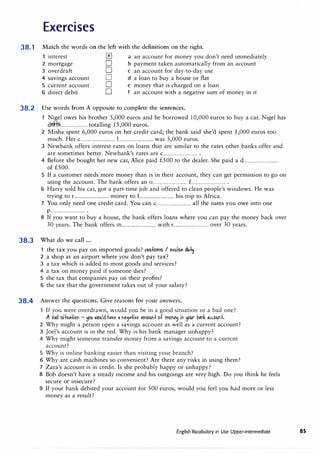 Exercises
38.1 Match the words on the left with the definitions on the right.
interest 0 a an account for money you don't need immediately
2 mortgage D b payment taken automatically from an account
3 overdraft D c an account for day-to-day use
4 savings account D d a loan to buy a house or flat
5 current account D e money that is charged on a loan
6 direct debit D f an account with a negative sum of money in it
38.2 Use words from A opposite to complete the sentences.
Nigel owes his brother 5,000 euros and he borrowed 10,000 euros to buy a car. Nigel has
dt.H.?......................... totalling 15,000 euros.
2 Misha spent 6,000 euros on her credit card; the bank said she'd spent 1,000 euros too
much. Her c................................ 1................................ was 5,000 euros.
3 Newbank offers interest rates on loans that are similar to the rates other banks offer and
are sometimes better. Newbank's rates are c................................ .
4 Before she bought her new car, Alice paid £500 to the dealer. She paid a d................................
of £500.
5 If a customer needs more money than is in their account, they can get permission to go on
using the account. The bank offers an 0................................ £................................•
6 Harry sold his car, got a part-time job and offered to clean people's windows. He was
trying to r................................ money to £................................ his trip to Africa.
7 You only need one credit card. You can c................................ all the sums you owe into one
p................................ .
8 If you want to buy a house, the bank offers loans where you can pay the money back over
30 years. The bank offers m............................... with r................................ over 30 years.
38.3 What do we call ...
the tax you pay on imported goods? lllStbms I e)(dse du1!J
2 a shop at an airport where you don't pay tax?
3 a tax which is added to most goods and services?
4 a tax on money paid if someone dies?
5 the tax that companies pay on their profits?
6 the tax that the government takes out of your salary?
38.4 Answer the questions. Give reasons for your answers.
If you were overdrawn, would you be in a good situation or a bad one?
.ft liad sit1.1Hibn - � lllbllld h11(e II M311ti(e ,mbllt'lt bt mbt'I� it1 �r li,mk mbllt'lt.
2 Why might a person open a savings account as well as a current account?
3 Joel's account is in the red. Why is his bank manager unhappy?
4 Why might someone transfer money from a savings account to a current
account?
5 Why is online banking easier than visiting your branch?
6 Why are cash machines so convenient? Are there any risks in using them?
7 Zara's account is in credit. Is she probably happy or unhappy?
8 Bob doesn't have a steady income and his outgoings are very high. Do you think he feels
secure or insecure?
9 If your bank debited your account for 500 euros, would you feel you had more or less
money as a result?
English Vocabulary in Use Upper-intermediate 85
 