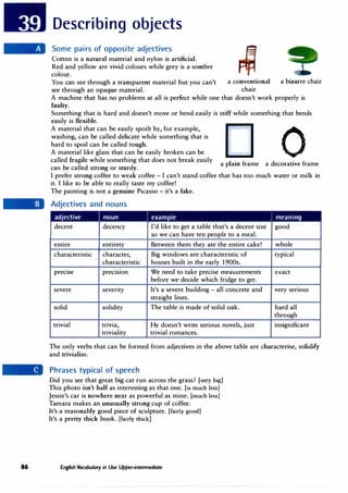 86
Describing objects
Some pairs of opposite adjectives
Cotton is a natural material and nylon is artificial.
Red and yellow are vivid colours while grey is a sombre
colour.
You can see through a transparent material but you can't a conventional a bizarre chair
see through an opaque material. chair
A machine that has no problems at all is perfect while one that doesn't work properly is
faulty.
Something that is hard and doesn't move or bend easily is stiff while something that bends
easily is flexible.
A material that can be easily spoilt by, for example,
washing, can be called delicate while something that is
hard to spoil can be called tough.
cl 0
A material like glass that can be easily broken can be
called fragile while something that does not break easily
a plain frame a decorative frame
can be called strong or sturdy.
I prefer strong coffee to weak coffee - I can't stand coffee that has too much water or milk in
it. I like to be able to really taste my coffee!
The painting is not a genuine Picasso - it's a fake.
Adjectives and nouns
adjective / noun / example / meaning
decent decency I'd like to get a table that's a decent size good
so we can have ten people to a meal.
entire entirety Between them they ate the entire cake! whole
characteristic character, Big windows are characteristic of typical
characteristic houses built in the early 1900s.
precise precision We need to take precise measurements exact
before we decide which fridge to get.
severe severity It's a severe building - all concrete and very senous
straight lines.
solid solidity The table is made of solid oak. hard all
through
trivial trivia, He doesn't write serious novels, just insignificant
triviality trivial romances.
The only verbs that can be formed from adjectives in the above table are characterise, solidify
and trivialise.
Phrases typical of speech
Did you see that great big cat run across the grass? [very big]
This photo isn't half as interesting as that one. [is much less]
Jessie's car is nowhere near as powerful as mine. [much less]
Tamara makes an unusually strong cup of coffee.
It's a reasonably good piece of sculpture. [fairly good]
It's a pretty thick book. [fairly thick]
English Vocabulary in Use Upper-intermediate
 