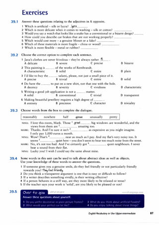 Exercises
39.1 Answer these questions relating to the adjectives in A opposite.
1 Which is artificial - silk or lycra? .J11-
�r.J....................
2 Which is more delicate when it comes to washing - silk or cotton? ................................
3 Would you say a watch that looks like a snake has a conventional or a bizarre design? .................
4 How could you describe car brakes that are not working properly? ................................
5 Which would cost more - a genuine Monet or a fake? ................................
6 Which of these materials is more fragile - china or wood? ................................
7 Which is more flexible - metal or rubber? ................................
39.2 Choose the correct option to complete each sentence.
1 Jana's clothes are never frivolous - they're always rather ..B........... .
A delicate B severe C precise
2 This painting is ................ of the works of Rembrandt.
A characteristic B solid C entire
3 I'd like to buy the ................ salami, please, not just a small piece of it.
A precise B trivial C entire
4 Do have the ................ to put on a new shirt, not that one with the hole.
A decency B severity · C vividness
5 Writing a good job application is not a ................ matter.
A solid B conventional C trivial
6 Making beautiful jewellery requires a high degree of ................ .
A entirety B precision C character
D bizarre
D plain
D solid
D characteristic
D transparent
D triviality
39.3 Choose words from the box to complete the dialogue.
reasonably nowhere half unusually pretty
NINA: I love this room, Mark. Those 1 ..gr�tt................... big windows are wonderful, and the
. f h 2 .
views rom t em are ................................ amazmg too.
Th k A d I'
. .
' 3 . .
h
. .
MARK: an s. n m sure 1t 1sn t ................................ as expensive as you m1g t 1magme.
I only pay 1,000 euros a month.
NINA: Wow! That's 4
............................ near as much as I pay. And my flat's very noisy too. It
seems 5............................ quiet here - you don't seem to hear too much noise from the street.
MARK: No, it's not too bad. And I've certainly got 6................................ quiet neighbours. I never
hear a sound from their flat.
NINA: Lucky you! I wish I could say the same about mine.
39.4 Some words in this unit can be used to talk about abstract ideas as well as objects.
39.5
Use your knowledge of these words to answer the questions.
If someone gives you a genuine smile, do they feel friendly or not particularly friendly
towards you? 1'h� feel frief'dl�.
2 Do you think a transparent argument is one that is easy or difficult to follow?
3 If a writer describes something vividly, is their writing effective?
4 If a person behaves in a stiff way, are they more likely to be relaxed or tense?
5 If the teacher says your work is 'solid', are you likely to be pleased or not?
Ov�r .f-o tjou
Answer these questions about yourself.
1 D11 y11,, Jlfl'ftr dn11•,it,t' 1l! l):,11n p1l"turl' tr,irnt·,'
2 '.lut 1·.11u:d y,,ur 1wrtnt t·.,r llt' l1�e7
3 •1,1t dtl vnu think at1,,ut .,rt1f,c1,il tl,11vers7
4 Dil Villi t'rl!tl t;J k1r1q ;1h()Ut tr1,1,1I th1r19�7
English Vocabulary in Use Upper-intermediate 87
 
