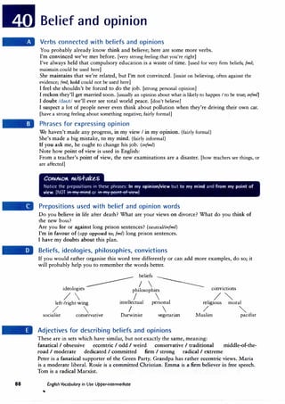 88
Belief and opinion
Verbs connected with beliefs and opinions
You probably already know think and believe; here are some more verbs.
I'm convinced we've met before. [very strong feeling that you're right]
I've always held that compulsory education is a waste of time. [used for very firm beliefs; (ml;
maintain could be used here]
She maintains that we're related, but I'm not convinced. [insist on believing, often against the
evidence; (ml; hold could not be used here]
I feel she shouldn't be forced to do the job. [strong personal opinion]
I reckon they'll get married soon. [usually an opinion about what is likely to happen I to be true; infmn
I doubt /daut/ we'll ever see total world peace. [don't believe]
I suspect a lot of people never even think about pollution when they're driving their own car.
[have a strong feeling about something negative; fairly formal]
Phrases for expressing opinion
We haven't made any progress, in my view I in my opinion. (fairly formal)
She's made a big mistake, to my mind. (fairly informal)
If you ask me, he ought to change his job. (infml)
Note how point of view is used in English:
From a teacher's point of view, the new examinations are a disaster. [how teachers see things, or
are affected]
ColUAO"- MiS..f-t;tUS
Notice the prepositions in these phrases: In my opinion/view but to my mind and from my point of
view. (NOT · · or · · · )
Prepositions used with belief and opinion words
Do you believe in life after death? What are your views on divorce? What do you think of
the new boss?
Are you for or against long prison sentences? (neutral/infml)
I'm in favour of (opp opposed to; (ml) long prison sentences.
I have my doubts about this plan.
Beliefs, ideologies, philosophies, convictions
If you would rather organise this word tree differently or can add more examples, do so; it
will probably help you to remember the words better.
---------
beliefs ---
--
"cl I .
I  -----
I eo og1es philosophies
/  I 
convictions
/�
left-fright-wing intellectual personal religious moral
/  I 
socialist conservative Darwinist vegetarian
Adjectives for describing beliefs and opinions
/ ""
Muslim pacifist
These are in sets which have similar, but not exactly the same, meaning:
fanatical I obsessive eccentric I odd I weird conservative I traditional middle-of-the-
road I moderate dedicated I committed firm I strong radical I extreme
Peter is a fanatical supporter of the Green Party. Grandpa has rather eccentric views. Maria
is a moderate liberal. Rosie is a committed Christian. Emma is a firm believer in free speech.
Tom is a radical Marxist.
English Vocabulary in Use Upper-intermediate
 
