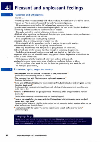 90
Pleasant and unpleasant feelings
Happiness and unhappiness
You feel ...
content(ed) when you are satisfied with what you have. Content is not used before a noun.
You can say 'She is content/contented' but only 'a contented person'.
He's very content with his life. He's always been a contented person.
grateful when someone has done something thoughtful for you. Note: You feel thankful if
something bad that could have happened did not happen.
I'm really grateful to you for helping me with my project.
delighted when something has happened that gives you great pleasure, when you hear news
of someone's good fortune, for instance.
I was delighted to hear you're getting married!
miserable when everything seems wrong in your life.
I felt miserable all day yesterday - maybe it was just the grey, cold weather.
discontented when your life is not giving you satisfaction.
She's very discontented with her job and is going to look for a new one.
fed up I sick and tired when you have had enough of something disagreeable.
I'm fed up with Amanda's rudeness, and sick (and tired) of her bad behaviour.
depressed when you are miserable over a long period of time. Depression is considered an
illness in some severe cases.
I felt depressed after having ten job interviews and not getting a job.
confused when you cannot make sense of different conflicting feelings or ideas.
I feel so confused - last week she said she loved me passionately, this week she said
we were just good friends
:
Excitement, upset, anger and anxiety
'1 felt inspired after the concert. I've decided to take piano lessons. t
[stimulated to do something positive or creative]
'The argument I had with Gloria the other night really upset me.,
[made me feel unhappy]
'1 was quite enthusiastic about my tennis lessons at first, but the teacher isn't very good and now
I just feel frustrated.'
[enthusiastic: had very positive feelings] [frustrated: a feeling of being unable to do something you
really want to do]
'She was so thrilled when she got a job with a TV company. She's always wanted to work in
the media.'
[feeling when something extremely exciting and pleasing happens]
'1 was so nervous before the exam, and then I felt anxious before the results came out, but I
passed with a high grade.'
[nervous: feeling nervous is a bit like feeling excited but it is a negative feeling] [anxious: when you are
afraid and uncertain about the future]
'I was furious with the waiter. The service was slow and he spilt coffee over my shirt.,
[extremely angry]
l.at,.quaqe. �dp
Really �-an oe u�L'G ,•,,tr1 .i t"t' ,hl1L'l't:H'" 1w tt1, D,itlt' Absolutely 11,,1·, ,,r1,, ·.•,it·' tr1e ·,•.1HO�
dtSl'r1b1ng extrt:"'l�e ')Ll!t'·.;., t' <1t'··CJfl:r:u, �t1 ,d)  . ._�, O')l 1 � rc'(1. �,�r Cif. 1'""·n�;,_  ·�� ti1t>"'C ·wdr(l"'
quite n1ean, absolutely. ll,,: ,:t11 :11t· ,i:,,er 1c,, t·,trt·r•11· ,•,,1'1h. quitt· '''t.l"' rather
English Vocabulary in Use Upper-intermediate
 