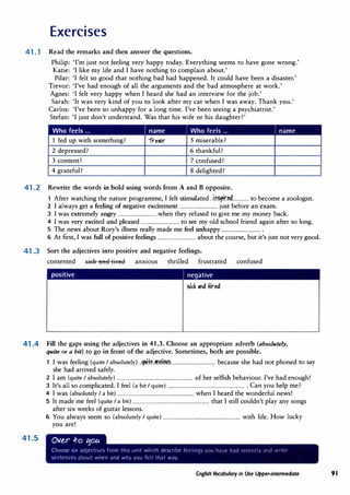 Exercises
41.1 Read the remarks and then answer the questions.
Philip: 'I'm just not feeling very happy today. Everything seems to have gone wrong.'
Katie: 'I like my life and I have nothing to complain about.'
Pilar: 'I felt so good that nothing bad had happened. It could have been a disaster.'
Trevor: 'I've had enough of all the arguments and the bad atmosphere at work.'
Agnes: 'I felt very happy when I heard she had an interview for the job.'
Sarah: 'It was very kind of you to look after my cat when I was away. Thank you.'
Carlos: 'I've been so unhappy for a long time. I've been seeing a psychiatrist.'
Stefan: 'I just don't understand. Was that his wife or his daughter?'
Who feels ... name i Who feels ... name
1 fed up with something? 1re�r 5 miserable?
2 depressed? 6 thankful?
3 content? 7 confused?
4 grateful? 8 delighted?
41.2 Rewrite the words in bold using words from A and B opposite.
1 After watching the nature programme, I felt stimulated ..i��r�..............to become a zoologist.
2 I always get a feeling of negative excitement ................................just before an exam.
3 I was extremely angry ................................when they refused to give me my money back.
4 I was very excited and pleased ................................to see my old school friend again after so long.
5 The news about Rory's illness really made me feel unhappy .................................
6 At first, I was full of positive feelings ................................about the course, but it's just not very good.
41.3 Sort the adjectives into positive and negative feelings.
contented sick afld tired anxious thrilled frustrated confused
positive ! negative
41.4 Fill the gaps using the adjectives in 41.3. Choose an appropriate adverb (absolutely,
quite or a bit) to go in front of the adjective. Sometimes, both are possible.
41.5
1 I was feeling (quite I absolutely) ..
�f�..��'?. .....................................because she had not phoned to say
she had arrived safely.
2 I am (quite I absolutely) ...............................................................of her selfish behaviour. I've had enough!
3 It's all so complicated. I feel (a bit I quite) ................................................................ Can you help me?
4 I was (absolutely I a bit) ...............................................................when I heard the wonderful news!
5 It made me feel (quite I a bit) ...............................................................that I still couldn't play any songs
after six weeks of guitar lessons.
6 You always seem so (absolutely I quite) ...............................................................with life. How lucky
you are!
ov�r -ro l:iou
Choose six adjectives from this unit which describe fcel1ny� you hJvc h,id rt-centlv ,111d 1H1tc
sentences about when and why you kit that way.
English Vocabulary in Use Upper-intermediate 91
 