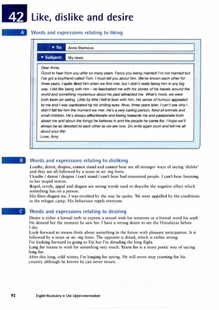 92
Like, dislike and desire
Words and expressions relating to liking
Anna Stankova
My news
Dear Anna,
Good to hear from you after so many years. Fancy you being married! I'm not married but
I've got a boyfriend called Tom. I must tell you about him. We've known each other for
three years. I quite liked him when we first met, but I didn't really fancy him in any big
way. I did like being with him - he fascinated me with his stories of his travels around the
world and something mysterious about his past attracted me. What's more, we were
both keen on sailing. Little by little I fell in love with him. His sense of humour appealed
to me and I was captivated by his smiling eyes. Now, three years later, I can't see why I
didn't fall for him the moment we met. He's a very caring person, fond of animals and
small children. He's always affectionate and loving towards me and passionate both
about me and about the things he believes in and the people he cares for. I hope we'll
always be as devoted to each other as we are now. Do write again soon and tell me all
about your life!
Love, Amy
Words and expressions relating to disliking
Loathe, detest, despise, cannot stand and cannot bear are all stronger ways of saying 'dislike'
and they are all followed by a noun or an -ing form.
I loathe I detest I despise I can't stand I can't bear bad-mannered people. I can't bear listening
to her stupid stories.
Repel, revolt, appal and disgust are strong words used to describe the negative effect which
something has on a person.
His films disgust me. I was revolted by the way he spoke. We were appalled by the conditions
in the refugee camp. His behaviour repels everyone.
Words and expressions relating to desiring
Desire is either a formal verb to express a sexual wish for someone or a formal word for wish.
He desired her the moment he saw her. I have a strong desire to see the Himalayas before
I die.
Look forward to means think about something in the future with pleasant anticipation. It is
followed by a noun or an -ing form. The opposite is dread, which is rather strong.
I'm looking forward to going to Fiji but I'm dreading the long flight.
Long for means to wish for something very much. Yearn for is a more poetic way of saying
long for.
After this long, cold winter, I'm longing for spring. He will never stop yearning for his
country although he knows he can never return.
English Vocabulary in Use Upper-intermediate
 