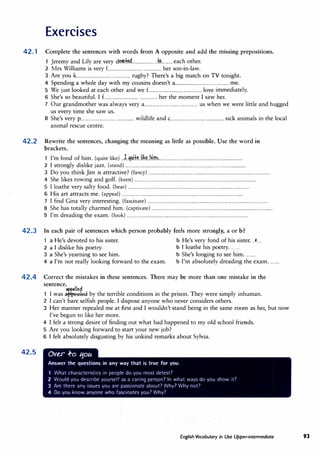 Exercises
42. 1 Complete the sentences with words from A opposite and add the missing prepositions.
1 Jeremy and Lily are very d���.................... ..ff?.......... each other.
2 Mrs Williams is very £............................... ................ her son-in-law.
3 Are you k............................... ................ rugby? There's a big match on TV tonight.
4 Spending a whole day with my cousins doesn't a................................ ................ me.
5 We just looked at each other and we f................................ ................ love immediately.
6 She's so beautiful.I £............................... ................ her the moment I saw her.
7 Our grandmother was always very a................................ ................ us when we were little and hugged
us every time she saw us.
8 She's very p................................ ................ wildlife and c................................ ................ sick animals in the local
animal rescue centre.
42.2 Rewrite the sentences, changing the meaning as little as possible. Use the word in
brackets.
1 I'm fond of him. (quite like) ..J..Jf4!k.li��..bi.m�.............................................................................
2 I strongly dislike jazz.(stand) ...............................................................................................................
3 Do you think Jim is attractive? (fancy) ...............................................................................................................
4 She likes rowing and golf.(keen) ...............................................................................................................
5 I loathe very salty food.(bear) ...............................................................................................................
6 His art attracts me. (appeal) ...............................................................................................................
7 I find Gina very interesting. (fascinate) ...............................................................................................................
8 She has totally charmed him.(captivate) ...............................................................................................................
9 I'm dreading the exam. (look) ...............................................................................................................
42.3 In each pair of sentences which person probably feels more strongly, a or b?
1 a He's devoted to his sister. b He's very fond of his sister...L.
2 a I dislike his poetry. b I loathe his poetry.........
3 a She's yearning to see him. b She's longing to see him.........
4 a I'm not really looking forward to the exam. b I'm absolutely dreading the exam.... ....
42.4 Correct the mistakes in these sentences.There may be more than one mistake in the
sentence.
I d
aw•le
1 I was .appealed by the terrible conditions in the prison.They were simply inhuman.
42.5
2 I can't bare selfish people. I dispose anyone who never considers others.
3 Her manner repealed me at first and I wouldn't stand being in the same room as her, but now
I've begun to like her more.
4 I felt a strong desire of finding out what had happened to my old school friends.
5 Are you looking forward to start your new job?
6 I felt absolutely disgusting by his unkind remarks about Sylvia.
Ov�r .f-o tjou
Answer the questions in any way that is true for you.
What characteristics in people do you most detest?
2 Would you describe yourself as a caring person' In what ways do you show it?
3 Are there any issues you are passionate about' Why1 Why not'
4 Do you know anyone who fascinates you? Why?
English Vocabulary in Use Upper-intermediate 93
 