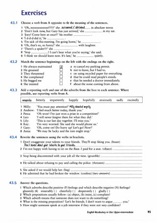 Exercises
43.1 Choose a verb from A opposite to fit the meaning of the sentences.
'Oh, noooooooooo!!!!!!' she ..�r.�.�.�d./..�ri.��........... in absolute terror.
2 'Don't look now, but Gary has just arrived,' she ................................ in my ear.
3 'Joey! Come here at once!!' his mother ................................ .
4 'I d-d-d-did it,' he ................................ .
5 'I'm sick of this meeting. I'm going home,' he ................................ .
6 'Oh, that's so, so funny!' she ................................ with laughter.
7 'There's a spider!!!' she ................................ .
8 'Stop ................................! I can't hear what you're saying,' she said.
9 'I think we should leave now. It's late,' he ................................ quietly.
43.2 Match the sentence beginnings on the left with the endings on the right.
1 He always maintained
2 He groaned �
D
D
D
D
a to cancel my parking permit.
b not to leave, but I had to.
3 They threatened
4 She complained
5 He begged me
c on using recycled paper for everything.
d that he could read people's minds.
e that he needed a doctor immediately.
f about the noise coming from above.
6 She insisted
43.3 Add a reporting verb and one of the adverbs from the box to each sentence. Where
possible, use reporting verbs from A.
aRgrily.. bitterly impatiently happily hopefully anxiously sadly excitedly
1 Milly:
2 Andrew:
3 Petra:
4 Leo:
. 5 Lily:
6 Ray:
7 Gary:
8 Anna:
'You must pay attention!' Mill� shou{ed "'1ril�.
'I feel much better today, thank you.'
'Oh wow! I've just won a prize in a competition!'
'I will never forgive them for what they did.'
'This is our last day together. I'll miss you.'
'I'm very worried. She said she would phone us.'
'Oh, come on! Do hurry up! Let's go! Now!'
'We may be lucky and the rain might stop.'
43.4 Rewrite the sentences using the verbs in brackets.
1 Don't exaggerate your talents to your friends. They'll stop liking you. (boast)
..:P.�nJ..�.��±..�.�.�f..�r...f.�.l.�n�.fP..�r..fr.i�n��,.............................................................................................................................
2 I'm not happy with having to sit on the floor. I paid for a seat. (object) .......................................................
3 Stop being discontented with your job all the time. (grumble) ..............................................................................
4 He talked about refusing to pay and calling the police. (threaten) ....................................................................
5 She asked if we would help her. (beg) .....................................................................................................................................
6 He admitted that he had broken the window. (confess) (two answers) ..........................................................
43.5 Answer the questions.
1 Which adverbs describe positive (P) feelings and which describe negative (N) feelings?
gloomily (N) miserably ( ) cheerfully ( ) desperately ( ) gladly ( )
2 Which prepositions usually follow: (a) object, (b) insist, (c) complain?
3 Which adverb means that someone does not want to do something?
4 What is the missing preposition? 'Let's be friends. I don't want to argue .....,.......... you.'
5 How might someone speak at a job interview if they were not very confident?
English Vocabulary in Use Upper-intermediate 95
 