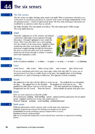 96
The six senses
The five senses
The five senses are sight, hearing, taste, touch and smell. What is sometimes referred to as a
'sixth sense' (or extrasensory perception) is a power to be aware of things independently of the
five physical senses - a kind of supernatural sense. The five verbs referring to the senses are
modified by an adjective rather than an adverb.
He looks dreadful. The trip sounds marvellous. The cake tastes good. It felt strange.
The soup smelt delicious.
Sight
Yesterday I glanced out of the window and noticed
a policeman observing a house opposite through
binoculars. I thought I glimpsed a man inside the
house. Then I saw that there was a man peering
into the window of the same house. I gazed at them
wondering what they were doing. Suddenly the
policeman stopped staring through his binoculars.
He went to arrest the other man as he started to
climb into the house through a window. I realised
that I had witnessed a crime.
Hearing
Scale of loudness: noiseless --• silent --• quiet --• n01sy --• loud --• deafening
Taste
sweet (honey) salty (crisps) bitter (strong coffee) sour (vinegar) spicy (Indian food)
If you say something tastes hot it may mean spicy rather than not cold. If a curry, say, is
not particularly hot, then it is mild. Food can be tasty, but tasteful refers to furnishings,
architecture or a style of dressing or behaviour. The opposite of both is tasteless.
Touch
She poked me in the ribs with her elbow to wake me up. He stroked the cat and patted
the dog. She tapped him on the shoulder. He grasped my hand and we ran. She
grabbed her MP3 player and ran to the bus stop. The thief snatched her handbag and
disappeared into the crowd. Press the button. Please handle the goods with great care.
Smell
Here are some adjectives to describe smells:
Very unpleasant: stinking foul-smelling putrid musty [smelling unpleasantly old and slightly
damp] pungent [smelling very strong, often unpleasantly so]
Pleasant: fragrant aromatic sweet-smelling perfumed/scented
Sixth sense
Different phenomena which a person with a sixth sense may experience:
telepathy [experiencing someone else's feelings even though you are apart]
premonition [knowing something is going to happen before it occurs]
intuition [instinctive understanding]
deja vu [an inexplicable feeling that you have already been somewhere or experienced something
before]
English Vocabulary in Use Upper-intermediate
 